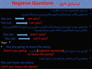 Negative Questions َ‫ي‬‫نةر‬ ‫ي‬‫ثرسيار‬:
•‫؟‬ ‫ت‬َ‫دةكري‬‫ست‬‫و‬‫در‬ ‫ن‬‫ضو‬ َ‫ي‬‫نةر‬ ‫ي‬‫ثرسيار‬
•‫يةكةم‬‫ي‬‫هةنطاو‬:‫ةكة‬‫ر‬‫يدة‬‫ر‬‫يا‬‫فرماني‬‫و‬‫بكةر‬‫ضةوانةكردنةوةي‬َ‫ثي‬.‫بؤنمونة‬
You are are you?
You can can you?
•‫ةم‬‫و‬‫دو‬‫ي‬‫هةنطاو‬:‫واتة‬ َ‫ي‬‫نةر‬ ‫بؤ‬‫ين‬ِ‫ر‬‫دةطؤ‬‫ضةوانةكردنةوةيان‬َ‫ثي‬‫دواي‬ ‫ئينجا‬(not)‫ياد‬‫ز‬ ‫بؤ‬ ‫ي‬
‫سينةوة‬‫و‬‫دةنو‬ ‫ستةكة‬ِ‫ر‬‫ي‬‫تةواوكةر‬ ‫ئينجا‬ ‫دةكةين‬.‫بؤنمونة‬:
You are aren't you?
You can can't you?
•‫نمونة‬:
• You are going to leave the party.
•َ‫ي‬‫نةر‬ ‫ي‬‫ثرسيار‬ ‫بؤ‬‫يني‬ِ‫ر‬‫طؤ‬((negative question‫ين‬َ‫دةلي‬:Aren’t you going
to leave the party?
•َ‫ي‬‫نةر‬ ‫ي‬‫ثرسيار‬ ‫بؤ‬‫ةوة‬‫ر‬‫خوا‬ ‫ستةيةي‬ِ‫ر‬‫ئةم‬ ‫يني‬ِ‫ر‬‫بؤطؤ‬:
You can leave me alone.
Can't you leave me alone?
 