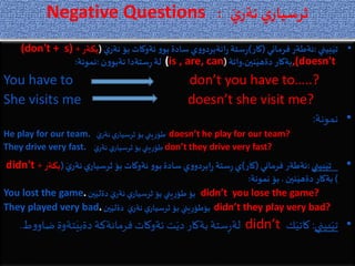 Negative Questions َ‫ي‬‫نةر‬ ‫ي‬‫ثرسيار‬:
•‫بيني‬َ‫تي‬:‫فرماني‬‫ئةطةر‬(‫كار‬)َ‫ي‬‫نةر‬‫بؤ‬ ‫ئةوكات‬ ‫و‬‫بو‬‫سادة‬‫ي‬‫و‬‫انةبردو‬‫ر‬ ‫ستة‬ِ‫ر‬(‫بكةر‬+(don't + s)
,(doesn't‫نين‬َ‫دةهي‬‫بةكار‬.‫واتة‬((is , are, can‫ن‬‫و‬‫نةبو‬ ‫ستةدا‬ِ‫ر‬‫لة‬:‫نمونة‬:
You have to don’t you have to…..?
She visits me doesn’t she visit me?
•‫نمونة‬:
He play for our team. َ‫ي‬‫نةر‬‫ي‬‫ثرسيار‬‫بؤ‬‫يني‬ِ‫ر‬‫طؤ‬ doesn’t he play for our team?
They drive very fast. َ‫ي‬‫نةر‬ ‫ي‬‫ثرسيار‬‫بؤ‬‫يني‬ِ‫ر‬‫طؤ‬ don’t they drive very fast?
•‫بيني‬َ‫تي‬:‫فرماني‬ ‫ئةطةر‬(‫كار‬)َ‫ي‬‫نةر‬‫ي‬‫ثرسيار‬‫بؤ‬ ‫ئةوكات‬ ‫و‬‫بو‬‫سادة‬‫ي‬‫و‬‫ابردو‬ِ‫ر‬‫ستة‬ِ‫ر‬‫ي‬(‫بكةر‬+didn't
)‫نين‬َ‫دةهي‬ ‫بةكار‬.‫نمونة‬‫بؤ‬:
You lost the game. ‫ين‬َ‫دةلي‬ َ‫ي‬‫نةر‬ ‫ي‬‫ثرسيار‬ ‫بؤ‬ ‫يني‬ِ‫ر‬‫طؤ‬ ‫بؤ‬ didn’t you lose the game?
They played very bad. ‫ين‬َ‫دةلي‬ َ‫ي‬‫نةر‬ ‫ي‬‫ثرسيار‬ ‫بؤ‬ ‫يني‬ِ‫ر‬‫بؤطؤ‬ didn’t they play very bad?
•‫بيني‬َ‫تي‬:‫ك‬َ‫كاتي‬didn’t‫ض‬‫تةوة‬َ‫دةبي‬ ‫فرمانةكة‬‫ئةوكات‬ ‫ت‬َ‫دي‬ ‫بةكار‬‫ستة‬ِ‫ر‬‫لة‬‫ط‬‫و‬‫او‬.
 