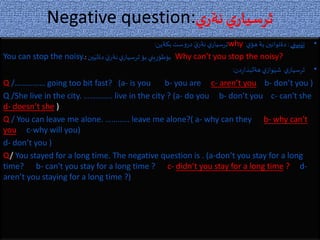 Negative question:‫ي‬‫نةر‬‫ي‬‫ثرسيار‬
•‫بيني‬َ‫تي‬:‫ي‬‫هؤ‬‫بة‬ ‫دةتوانين‬why‫بكةين‬‫ست‬‫و‬‫در‬ َ‫ي‬‫نةر‬‫ي‬‫ثرسيار‬:
You can stop the noisy. ‫ين‬َ‫دةلي‬ َ‫ي‬‫نةر‬‫ي‬‫ثرسيار‬ ‫بؤ‬‫يني‬ِ‫ر‬‫بؤطؤ‬: Why can't you stop the noisy?
•‫دن‬‫ر‬‫هةلبذا‬‫ي‬‫واز‬َ‫شي‬ ‫ي‬‫ثرسيار‬:
Q /…………… going too bit fast? (a- is you b- you are c- aren’t you b- don’t you )
Q /She live in the city. ………….. live in the city ? (a- do you b- don’t you c- can't she
d- doesn’t she )
Q / You can leave me alone. ………… leave me alone?( a- why can they b- why can't
you c-why will you)
d- don’t you )
Q/ You stayed for a long time. The negative question is . (a-don’t you stay for a long
time? b- can't you stay for a long time ? c- didn’t you stay for a long time ? d-
aren’t you staying for a long time ?)
 