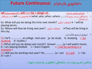 Future Continuous: ‫دةوام‬‫ر‬‫بة‬ ‫ي‬‫و‬‫داهاتو‬
•‫ثرسيار‬ ‫ةمي‬‫و‬‫دو‬ ‫ي‬‫واز‬َ‫شي‬:will + s + be + v(ing)+ o?( +‫ثرسيار‬ ‫ي‬‫ئامراز‬)wh
•‫لة‬‫بريتين‬ ‫ثرسيار‬ ‫ةكاني‬‫ز‬‫ا‬‫ر‬‫ئام‬(what ,why ,when ,where……..)‫بة‬ ‫يان‬‫و‬‫هةمو‬ ‫كة‬wh‫دةست‬‫دةكةن‬َ‫ثي‬
‫بةيان‬‫ؤ‬‫ز‬ ‫يان‬.
Ex: What will you be doing this time next month? ‫ين‬َ‫دةلي‬ ‫→لةوةالمدا‬ I will be
playing tennis.
Ex: Where will they be living next year? ‫ين‬َ‫دةلي‬ ‫لةوةآلمدا‬ →They will be living in
the city.
•‫دن‬‫ر‬‫بذا‬
َ
‫هةل‬ ‫ي‬‫ثرسيار‬ ‫ي‬‫واز‬َ‫شي‬:
Q / He'll …………….. at college next year. (a- be study b- studying c- be
studying d- studies )
Q /What will you be doing next month? Answer ……….(a-I will watch movie.
b- I am playing football. c- I learn English. c- I will be working in a
company.)
Q / Will you be working next year? Yes ………..… (a- I am b- I will c- I do
d- I can )
‌‫‌بیت‬‫ه‬‫‌وام‌د‬‫ه‬‫‌رد‬‫ه‬‫‌كی‌داهاتووی‌ب‬‫ه‬‫‌ی‬‫ه‬‫‌‌رست‬‫ه‬‫‌‌ب‬‫ه‬‫‌م‌پرسیار‬‫ه‬‫‌المی‌ئ‬‫ه‬‫و‬.
 