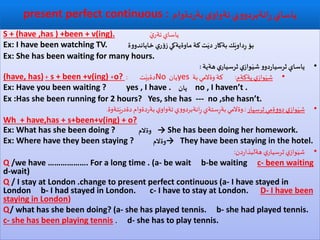 ‫دةوام‬‫ر‬‫بة‬ ‫ي‬‫تةواو‬ ‫ي‬‫و‬‫انةبردو‬ِ‫ر‬ ‫ياساي‬present perfect continuous :
S + (have ,has ) +been + v(ing). َ‫ي‬‫ئةر‬‫ياساي‬
Ex: I have been watching TV. ‫ة‬‫و‬‫خاياندو‬‫ي‬‫ر‬‫ؤ‬‫ز‬‫ماوةيةكي‬‫كة‬ ‫ت‬َ‫دي‬‫بةكار‬‫ك‬َ‫داوي‬ِ‫ر‬ ‫بؤ‬
Ex: She has been waiting for many hours.
•‫هةية‬‫ي‬‫ثرسيار‬‫ي‬‫واز‬َ‫شي‬‫و‬‫دو‬‫ر‬‫ثرسيا‬‫ياساي‬:
•‫يةكةم‬‫ي‬‫واز‬َ‫شي‬:‫بة‬‫وةالمي‬‫كة‬yes‫يان‬No‫ت‬َ‫دةبي‬:o?+s + been +v(ing)+(have, has)
Ex: Have you been waiting ? yes , I have . ‫يان‬ no , I haven’t .
Ex :Has she been running for 2 hours? Yes, she has --- no ,she hasn’t.
•‫ثرسيار‬‫ةمي‬‫و‬‫دو‬ ‫ي‬‫واز‬َ‫شي‬.:‫تةوة‬َ‫ي‬‫ر‬‫دةد‬‫دةوام‬‫ر‬‫بة‬‫ي‬‫تةواو‬‫ي‬‫و‬‫انةبردو‬ِ‫ر‬‫ستةي‬ِ‫ر‬‫بة‬‫وةالمي‬.
Wh + have,has + s+been+v(ing) + o?
Ex: What has she been doing ? ‫وةالم‬ → She has been doing her homework.
Ex: Where have they been staying ? ‫→وةالم‬ They have been staying in the hotel.
•‫دن‬‫ر‬‫هةلبذا‬‫ي‬‫ثرسيار‬‫ي‬‫واز‬َ‫شي‬:
Q /we have ………………. For a long time . (a- be wait b-be waiting c- been waiting
d-wait)
Q / I stay at London .change to present perfect continuous (a- I have stayed in
London b- I had stayed in London. c- I have to stay at London. D- I have been
staying in London)
Q/ what has she been doing? (a- she has played tennis. b- she had played tennis.
c- she has been playing tennis . d- she has to play tennis.
 