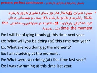 ‫دةوام‬‫ر‬‫بة‬ ‫ي‬‫تةواو‬ ‫ي‬‫و‬‫انةبردو‬ِ‫ر‬ ‫ياساي‬present perfect continuous :
•‫بيني‬َ‫تي‬:‫دةتوانين‬at‫دةوام‬‫ر‬‫بة‬ ‫ي‬‫تةواو‬ ‫ي‬‫و‬‫داهاتو‬ ‫ياساي‬‫و‬‫دو‬ ‫هةر‬‫لةطةل‬
‫نيشانداني‬ ‫بؤ‬ ‫نين‬َ‫بهي‬‫بةكار‬‫دةوام‬‫ر‬‫بة‬ ‫ي‬‫تةواو‬‫ي‬‫و‬‫انةبردو‬ِ‫ر‬ ‫ولةطةل‬‫وداني‬‫و‬ِ‫ر‬
‫اودا‬‫ر‬‫يك‬‫ر‬‫ديا‬ ‫كي‬َ‫كاتي‬ ‫لة‬‫ك‬َ‫ي‬‫ر‬‫كا‬:at‫ش‬َ‫لةثي‬ ‫ستة‬ِ‫ر‬ ‫ي‬‫تةواوكةر‬ ‫ناو‬‫تة‬َ‫دةكةوي‬this
time ,the moment‫بؤنمونة‬ ،‫ت‬َ‫دي‬:
Ex: I will be playing tennis at this time next year.
Ex: What will you be doing (at) this time next year?
Ex: What are you doing at the moment?
Ex: I am studying at the moment .
Ex: What were you doing (at) this time last year?
Ex: I was swimming at this time last year.
 