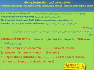 Giving instruction: ‫كردن‬ ‫رێنمایی‬ ‫یاسای‬
Adverbs of squencing +you needto ‫یان‬you should‫یان‬you have to +infinitive (with out to )+object
For completing a landing card: ‫بؤئةوةي‬‫ك‬َ‫بةوالتي‬‫طةيشتن‬ ‫تي‬‫ر‬‫كا‬‫كردنةوةي‬ِ‫ثر‬‫لةضؤنيةتي‬ ‫بكةي‬ ‫ا‬‫ز‬‫ة‬‫ر‬‫شا‬‫ك‬َ‫كةسي‬
First, you have to fill in your name. :‫ي‬ ‫بنوس‬ ‫خؤت‬ ‫ي‬‫ناو‬‫ويستة‬َ‫ثي‬‫يةكةمجار‬
Then you need to write your flight details. ‫ي‬ ‫بنوس‬ ‫ئاسمانيةكانت‬ ‫طةشتي‬‫ةكاني‬‫ر‬‫انيا‬‫ز‬‫دواتر‬
After that, you add your address in the country. ‫ث‬‫ا‬‫ي‬ ‫دةنوس‬ ‫وآلتة‬ ‫لةم‬ ‫خؤت‬‫ناونيشاني‬ ‫ئةو‬‫ي‬ ‫ش‬
must ‫بيني‬َ‫تي‬:
‫تةنها‬‫بكةين‬‫ك‬َ‫كةسي‬‫نمايي‬َ‫ي‬ِ‫ر‬‫ز‬َ‫بةهي‬‫ر‬‫ؤ‬‫ز‬‫كة‬‫نين‬َ‫دةهي‬‫بةكار‬‫كاتة‬ ‫لةو‬.‫ة‬ِ‫ر‬‫تو‬‫ةكةي‬‫ر‬‫بيسة‬‫ئةوا‬‫نين‬َ‫بهي‬‫ي‬‫بةكار‬‫ر‬‫ؤ‬‫ز‬ ‫ئةطةر‬
‫دةكات‬.
‫ضونكة‬must‫واتة‬‫ويستة‬َ‫ثي‬.‫واية‬‫كردن‬َ‫ثي‬‫فرمان‬‫وةكو‬‫بؤنمونة‬:you must fill the form.
•‫بؤ‬‫ثرسيار‬‫ي‬‫واز‬َ‫شي‬must:
• Q/for strong instruction. You ……………. Fill all the forms.
(a- need to b- have to c- must d-should )
• Q/give strong instruction. You …………… visit the police station.
(a- have to b- must c- should d- need)
 
