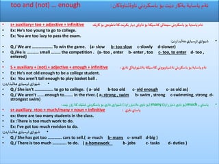 too and (not) … enough ‫ئاوةلناوةكان‬ ‫باسكردني‬ ‫بؤ‬ ‫ت‬َ‫دي‬ ‫بةكار‬ ‫ياساية‬ ‫ئةم‬:
• s+ auxiliary+ too + adjective + infinitive ‫ك‬َ‫كاري‬ ‫بؤ‬ َ‫ناطونجي‬ ‫كة‬‫ت‬َ‫بكري‬‫ديار‬ ‫ئةوةي‬ ‫بؤ‬‫كة‬َ‫كةسي‬ ‫سيفةتي‬‫باسكردني‬ ‫بؤ‬ ‫ياساية‬ ‫ئةم‬
• Ex: He’s too young to go to college.
• Ex: You are too lazy to pass the exam.
•‫بذاردن‬
َ
‫هةل‬ ‫ي‬‫ثرسيار‬ ‫ي‬‫واز‬َ‫شي‬:
• Q / We are ………………. To win the game. (a- slow b- too slow c-slowly d-slower)
• Q /He is .......... small ……… the competition . (a- too , enter b- enter , too c- too, to enter d- too ,
entered)
•
• S + auxiliary + (not) + adjective + enough + infinitive َ‫ي‬‫نةر‬ ‫وةيةكي‬َ‫بةشي‬‫كة‬َ‫كةسي‬ ‫نةشياوبووني‬‫باسكردني‬ ‫بؤ‬ ‫ياساية‬‫ئةم‬:
• Ex: He’s not old enough to be a college student.
• Ex: You aren’t tall enough to play basket ball .
•‫بذاردن‬
َ
‫هةل‬ ‫ي‬‫ثرسيار‬ ‫ي‬‫واز‬َ‫شي‬:
• Q / She isn’t …………….. to go to college. ( a- old b-too old c- old enough c- as old as)
• Q / We aren’t …….enough to…….. in the river. ( a- strong , swim b- swim , strong c-swimming, strong d-
strongest swim)
•‫ياساي‬much ,(‫رراوة‬َ‫ذمي‬ ‫ي‬‫ناو‬‫بؤ‬),many(‫رراوة‬َ‫نةذمي‬ ‫ي‬‫ناو‬‫بؤ‬)‫ت‬َ‫بي‬ ‫زؤر‬ ‫كة‬‫ك‬َ‫شتي‬‫باسكردني‬ ‫بؤ‬ َ‫ي‬‫ئةر‬ ‫ي‬‫واز‬َ‫شي‬:
• s+ auxiliary +too + much/many + noun + infinitive َ‫ي‬‫ئةر‬‫ياساي‬:
• ex: there are too many students in the class.
• Ex :There is too much work to do.
• Ex: I’ve got too much revision to do.
•‫بذاردن‬
َ
‫هةل‬ ‫ي‬‫ثرسيار‬ ‫ي‬‫واز‬َ‫شي‬:
• Q / She has got too …………. cars to sell.( a- much b- many c- small d-big )
• Q / There is too much …………. to do. ( a-homework b- jobs c- tasks d- duties )
 