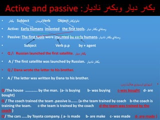 Active and passive :‫‌ر‌نادیار‬‫ه‬‫‌ر‌دیار‌وبك‬‫ه‬‫بك‬
• ‫بكةر‬ Subject ‫فرمان‬Verb Object‫تةواوكةر‬
• Active: Early humans invented the first tools. ‫ديار‬ ‫بكةر‬‫ستةي‬ِ‫ر‬
• Passive: The first tools were invented by early humans.‫ناديار‬ ‫بكةر‬‫ستةي‬ِ‫ر‬
• Subject Verb p.p by + agent
• Q /: Russian launched the first satellite. ‫ديار‬ ‫بكةر‬
• A / The first satellite was launched by Russian. ‫ناديار‬‫بكةر‬
• Q / Dana wrote the letter to his brother.
• A / The letter was written by Dana to his brother.
•‫دن‬‫ر‬‫بذا‬
َ
‫هةل‬ ‫ي‬‫ثرسيار‬ ‫ي‬‫واز‬َ‫شي‬:
Q/The house …………. by the man. (a- is buying b- was buying c-was bought d- are
bought)
Q / The coach trained the team .passive is……. (a-the team trained by coach b-the coach is
training the team. c-the team is trained by the coach d-the team was trained by the
coach )
Q/ The cars ……by Toyota company. ( a- is made b- are make c- was made d- are made )
 