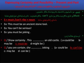 Expressing Certainty and Possibility – Present and Past
: ‫ن‬‫و‬‫بو‬ ‫مان‬‫و‬‫بةطو‬‫ن‬‫و‬‫نيابو‬
َ
‫دل‬ ‫بريني‬‫ر‬‫دة‬–‫و‬‫ابردو‬ِ‫ر‬‫لة‬ ‫و‬‫انةبردو‬ِ‫ر‬‫لة‬
•‫بيني‬َ‫تي‬:‫نين‬َ‫دةهي‬ ‫بةكار‬ ‫شانة‬‫و‬‫و‬ ‫ئةم‬ ‫ك‬َ‫لةشتي‬ ‫ن‬‫و‬‫نيابو‬
َ
‫دل‬ ‫بؤ‬:
•Must‫ت‬َ‫دي‬‫ر‬‫بةكا‬ َ‫ي‬‫ئةر‬ ‫بؤ‬:َ‫ي‬‫نةر‬ ‫بؤ‬ ‫بةالم‬can't‫ت‬َ‫نري‬َ‫دةهي‬‫ر‬‫بةكا‬.‫هةية‬ ‫ةوةي‬‫ر‬‫خوا‬ ‫ياسايةنةي‬ ‫ئةم‬:
• S + must /can't +be + noun. ‫سادة‬ ‫ي‬‫و‬‫انةبردو‬ِ‫ر‬ ‫ياساي‬
• Ex: This must be an ancient stone tool.
• Ex: You can’t be serious!
• Ex :you must be joking .
•‫دن‬‫ر‬‫بذا‬
َ
‫هةل‬ ‫ي‬‫ثرسيار‬:
• Q / Show certainty . This …………….. an old castle. ( a-could be b-
may be c- must be d-might be )
• Q / you are certain. she ……………. Joking . (a- could be b- can't be
c- may be d- can be )
 