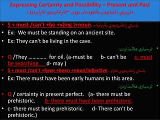 Expressing Certainty and Possibility – Present and Past
: ‫ن‬‫و‬‫بو‬ ‫مان‬‫و‬‫بةطو‬‫ن‬‫و‬‫نيابو‬
َ
‫دل‬ ‫بريني‬‫ر‬‫دة‬–‫و‬‫ابردو‬ِ‫ر‬‫لة‬ ‫و‬‫انةبردو‬ِ‫ر‬‫لة‬
• S + must /can't +be +v(ing )+noun.‫دةوام‬‫ر‬‫بة‬‫ي‬‫و‬‫انةبردو‬ِ‫ر‬ ‫ياساي‬
• Ex: We must be standing on an ancient site.
• Ex: They can't be living in the cave.
•‫دن‬‫ر‬‫بذا‬
َ
‫هةل‬ ‫ي‬‫ثرسيار‬:
• Q /They …………. for oil. (a-must be b- can't be c- must
be searching d- may )
• S + must /can't +have +been +noun/adjective. ‫تةواو‬ ‫ي‬‫و‬‫انةبردو‬ِ‫ر‬ ‫ياساي‬
• Ex: There must have been early humans in this area.
•‫دن‬‫ر‬‫هةلبذا‬ ‫ي‬‫ثرسيار‬:
• Q / certainty in present perfect. (a- there must be
prehistoric. b- there must have been prehistoric.
• c- there must being prehistoric. d- There can't be
prehistoric.)
 