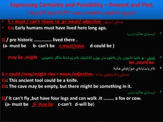 Expressing Certainty and Possibility – Present and Past
: ‫ن‬‫و‬‫بو‬ ‫مان‬‫و‬‫بةطو‬‫ن‬‫و‬‫نيابو‬
َ
‫دل‬ ‫بريني‬‫ر‬‫دة‬–‫و‬‫ابردو‬ِ‫ر‬‫لة‬ ‫و‬‫انةبردو‬ِ‫ر‬‫لة‬
• S + must / can't +have +p .p+ noun/ adjective . ‫و‬‫ابردو‬‫ر‬ ‫ياساي‬
• Ex: Early humans must have lived here long ago.
•‫ي‬‫ثرسيار‬‫دن‬‫ر‬‫بذا‬
َ
‫هةل‬:
Q / pre historic …………… lived there .
(a- must be b- can't be c-must have d-could be )
•‫بيني‬َ‫تي‬:‫نين‬َ‫دةهي‬ ‫بةكار‬ ‫شانة‬‫و‬‫و‬ ‫ئةم‬ ‫ك‬َ‫لةشتي‬ ‫ن‬‫و‬‫بو‬ ‫مان‬‫و‬‫بةطو‬ ‫يان‬ ‫ن‬‫و‬‫نةبو‬ ‫دلنيا‬ ‫بؤ‬:may be ,might
be ,could be
•‫هةية‬ ‫ةوةي‬‫ر‬‫خوا‬ ‫ياسايانةي‬ ‫ئةم‬:
S + could /may/might +be + noun /adjective. ‫سادة‬ ‫ي‬‫و‬‫انةبردو‬ِ‫ر‬ ‫ياساي‬
Ex: This ancient tool could be a knife.
Ex: The cave may be empty, but there might be something in it.
•‫دن‬‫ر‬‫هةلبذا‬ ‫ي‬‫ثرسيار‬:
Q/ It can't fly ,but have four legs and can walk .It ……… a fox or cow.
(a- must be b- may be c-can't d-will be)
 