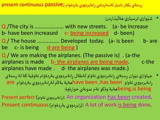 present continuous passive;‫دةوام‬‫ر‬‫بة‬ ‫ي‬‫و‬‫انةبردو‬ِ‫ر‬ ‫دةمي‬‫ر‬‫لةسة‬ ‫ناديار‬ ‫بكةر‬ ‫ستةي‬ِ‫ر‬
•‫دن‬‫ر‬‫بذا‬
َ
‫هةل‬ ‫ي‬‫ثرسيار‬ ‫ي‬‫واز‬َ‫شي‬:
Q /The city is ………………… with new streets. (a- be increase
b- have been increased c- being increased d- been)
Q / The house ……………. Developed today. (a- is been b- are
be c- is being d-are being )
Q / We are making the airplanes. (The passive is) . (a-the
airplanes is made b- the airplanes are being made. c-the
airplanes have made . d- the airplanes was made.)
•‫كة‬‫ئةوةية‬‫دةوام‬‫ر‬‫بة‬‫ي‬‫و‬‫انةبردو‬ِ‫ر‬ ‫لةطةل‬‫تةواو‬‫ي‬‫و‬‫انةبردو‬ِ‫ر‬ ‫ستةي‬ِ‫ر‬ ‫وان‬َ‫ني‬‫ي‬‫جياواز‬‫ستةي‬ِ‫ر‬ ‫لة‬
‫تةواو‬‫ي‬‫و‬‫انةبردو‬ِ‫ر‬have been ,has been‫دةوام‬‫ر‬‫بة‬‫ي‬‫و‬‫انةبردو‬ِ‫ر‬‫لة‬ ‫بةآلم‬ ‫هةية‬are
being,is being‫هةية‬.‫ةوة‬‫ر‬‫خوا‬ ‫نمونةي‬ ‫ئةم‬‫وةكو‬:
Present perfect ( (‫تةواو‬ ‫ي‬‫و‬‫انةبردو‬‫ر‬ : An organization has been created.
Present continuous (‫دةوام‬‫ر‬‫بة‬‫ي‬‫و‬‫ابردو‬‫ر‬) : A lot of work is being done.
 