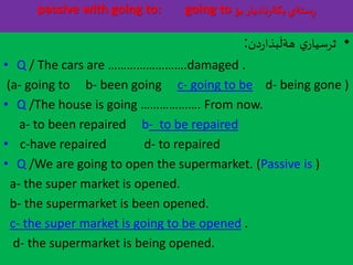 passive with going to: going to ‫بؤ‬‫ناديار‬‫ر‬‫بكة‬‫ستةي‬ِ‫ر‬
•‫ي‬‫ثرسيار‬‫دن‬‫ر‬‫بذا‬
َ
‫هةل‬:
• Q / The cars are …………………….damaged .
(a- going to b- been going c- going to be d- being gone )
• Q /The house is going ………………. From now.
a- to been repaired b- to be repaired
• c-have repaired d- to repaired
• Q /We are going to open the supermarket. (Passive is )
a- the super market is opened.
b- the supermarket is been opened.
c- the super market is going to be opened .
d- the supermarket is being opened.
 