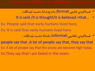 ‫مي‬‫ر‬‫نافة‬ ‫ستةي‬ِ‫ر‬ ‫يني‬ِ‫ر‬‫طؤ‬(informal)‫مي‬‫ر‬‫فة‬ ‫بؤ‬(formal)‫ضةوانةوة‬َ‫بةثي‬ ‫يان‬:
•‫مي‬‫ر‬‫فة‬ ‫قسةكردني‬(formal)‫دةكات‬َ‫ثي‬ ‫دةست‬‫شانة‬‫و‬‫و‬ ‫بةم‬:
•It is said /it is thought/it is believed +that…
Ex: People said that early humans lived here.
Ex: It is said that early humans lived here.
•‫مي‬‫ر‬‫نافة‬ ‫قسةكردني‬(informal)‫دةكات‬َ‫ثي‬‫دةست‬‫بةمانة‬:
people say that ,A lot of people say that, they say that
Ex: A lot of people say that the prices are become high today.
Ex:They say that I am failed in the exam.
 