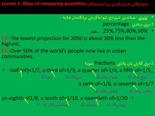 Lesson 1: Ways of comparing quantities: ‫ة‬ِ‫بر‬‫دكردني‬‫ر‬‫او‬‫ر‬‫بة‬ ‫ةكاني‬‫ز‬‫وا‬َ‫شي‬‫ةييةكان‬‫ر‬‫ذما‬
•‫بيني‬َ‫تي‬:‫هةية‬‫ةكانمان‬ِ‫بر‬ ‫وانةكردني‬َ‫ثي‬ ‫ي‬‫واز‬َ‫شي‬ ‫ضةندين‬:
1-‫ي‬ِ‫بر‬‫سةدي‬:percentage
•25%,75%,80%,50%...‫هتد‬
EX: The lowest projection for 2050 is about 30% less than the
highest.
EX: Over 50% of the world’s people now live in urban
communities.
2-‫ي‬ِ‫بر‬‫ي‬ ‫بةش‬ ‫يان‬ ‫تي‬‫ر‬‫كة‬fractions‫نمونة‬:
• half (of)=1/2, a third of=1/3, a quarter of=1/4, a fifth of=1/5,,
،‫نج‬َ‫ثي‬‫يةك‬‫لة‬,‫ضوار‬، ‫لة‬ ‫يةك‬‫يةك‬َ‫سي‬‫لة‬،‫نيوة‬‫لة‬
a sixth of=1/6, a seventh of=1/7
، ‫لة‬ ‫يةك‬ ‫حةفت‬‫شةش‬‫يةك‬،‫لة‬
•an eighth of1/8, a tenth of=1/10, a twentieth of=1/20
• ‫بيستيةك‬، ‫لة‬، ‫لة‬‫دةيةك‬‫لة‬ ‫يةك‬ ‫هةشت‬
 