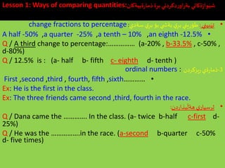 Lesson 1: Ways of comparing quantities:‫ةييةكان‬‫ر‬‫ذما‬‫ة‬ِ‫بر‬‫دكردني‬‫ر‬‫او‬‫ر‬‫بة‬ ‫ةكاني‬‫ز‬‫وا‬َ‫شي‬
•‫بيني‬َ‫تي‬:‫سةدي‬‫ي‬ِ‫بر‬ ‫بؤ‬‫ي‬ ‫بةش‬ ‫ي‬ِ‫بر‬‫يني‬ِ‫ر‬‫طؤ‬:change fractions to percentage
•A half -50% ,a quarter -25% ,a tenth – 10% ,an eighth -12.5%
Q / A third change to percentage:…………… (a-20% , b-33.5% , c-50% ,
d-80%)
Q / 12.5% is : (a- half b- fifth c- eighth d- tenth )
3-‫ةي‬‫ر‬‫ذما‬‫يزكردن‬‫ر‬ordinal numbers :
•First ,second ,third , fourth, fifth ,sixth…………
Ex: He is the first in the class.
Ex: The three friends came second ,third, fourth in the race.
•‫دن‬‫ر‬‫بذا‬
َ
‫هةل‬ ‫ي‬‫ثرسيار‬:
Q / Dana came the …………. In the class. (a- twice b-half c-first d-
25%)
Q / He was the …………….in the race. (a-second b-quarter c-50%
d- five times)
 