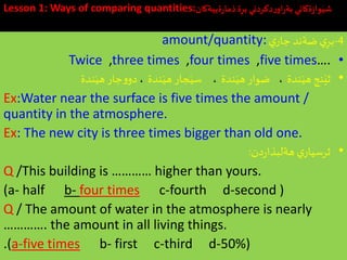 Lesson 1: Ways of comparing quantities:‫ةييةكان‬‫ر‬‫ذما‬‫ة‬ِ‫بر‬‫دكردني‬‫ر‬‫او‬‫ر‬‫بة‬ ‫ةكاني‬‫ز‬‫وا‬َ‫شي‬
4-‫ي‬ِ‫بر‬‫ي‬‫جار‬ ‫ضةند‬amount/quantity:
•Twice ,three times ,four times ,five times….
•‫ندة‬َ‫هي‬ ‫نج‬َ‫ثي‬،‫ندة‬َ‫هي‬ ‫ضوار‬،‫ندة‬َ‫هي‬ ‫جار‬َ‫سي‬،‫ندة‬َ‫هي‬‫جار‬‫و‬‫دو‬
Ex:Water near the surface is five times the amount /
quantity in the atmosphere.
Ex: The new city is three times bigger than old one.
•‫دن‬‫ر‬‫هةلبذا‬ ‫ي‬‫ثرسيار‬:
Q /This building is ………… higher than yours.
(a- half b- four times c-fourth d-second )
Q / The amount of water in the atmosphere is nearly
…………. the amount in all living things.
.(a-five times b- first c-third d-50%)
 