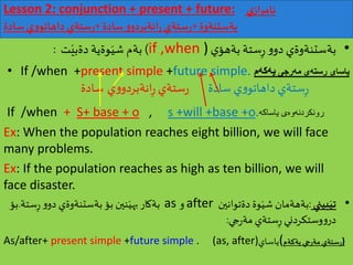Lesson 2: conjunction + present + future: ‫ي‬‫از‬‫ر‬‫ئام‬
‫بةستنةوة‬+‫سادة‬ ‫و‬‫انةبردو‬‫ر‬ ‫ستةي‬‫ر‬+‫سادة‬ ‫ي‬‫و‬‫داهاتو‬‫ستةي‬‫ر‬
•‫ي‬‫بةهؤ‬ ‫ستة‬ِ‫ر‬‫و‬‫دو‬ ‫بةستنةوةي‬if ,when ))‫ت‬َ‫دةبي‬ ‫وةية‬َ‫شي‬‫بةم‬:
• If /when +present simple +future simple. ‌‫یاسای‬‌‫‌رجی‬‫ه‬‫‌ی‌م‬‫ه‬‫رست‬‫‌م‬‫ه‬‫‌ك‬‫ه‬‫ی‬
‫سادة‬ ‫ستةي‬ِ‫ر‬‫سادة‬ ‫ي‬‫و‬‫داهاتو‬‫ستةي‬‫ر‬‫ي‬‫و‬‫انةبردو‬ِ‫ر‬
If /when + S+ base + o , s +will +base +o.‌‫ه‬‫‌ی‌یاساك‬‫ه‬‫‌و‬‫ه‬‫رونكردن‬
Ex: When the population reaches eight billion, we will face
many problems.
Ex: If the population reaches as high as ten billion, we will
face disaster.
•‫بيني‬َ‫تي‬:‫دةتوانين‬‫وة‬َ‫شي‬ ‫بةهةمان‬after‫و‬as‫ست‬ِ‫ر‬ ‫و‬‫دو‬ ‫بةستنةوةي‬ ‫بؤ‬ ‫نين‬َ‫بهي‬‫بةكار‬‫ة‬.‫بؤ‬
‫جي‬‫ر‬‫مة‬ ‫ستةي‬ِ‫ر‬ ‫وستكردني‬‫و‬‫در‬:
As/after+ present simple +future simple . (as, after)‫ياساي‬( ‫ست‬‫ر‬‫يةكةم‬‫جي‬‫ر‬‫مة‬‫ةي‬ )
 