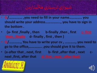 • Q/…………… ,you need to fill in your name………….. you
should write your address…………….., you have to sign in
the bottom .
• )a- first ,finally , then b-finally ,then , first c- first
,then , finally d- finally , first , then )
• Q/…………., You have to write your cv , …………, you need to
go to the office,………….. ,you should give it to them.
• (a-after that , next, first b- first ,after that , next c-
next ,first, after that d- first , next , after that)
‫ي‬‫ثرسيار‬ ‫ي‬‫واز‬َ‫شي‬‫دن‬‫ر‬‫بذا‬
َ
‫هةل‬
 