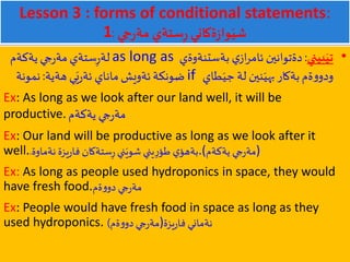 Lesson 3 : forms of conditional statements:
1 ‫جي‬‫ر‬‫مة‬ ‫ستةي‬ِ‫ر‬‫ةكاني‬‫ز‬‫وا‬َ‫شي‬:
•‫بيني‬َ‫تي‬:‫بةستنةوةي‬ ‫ي‬‫از‬‫ر‬‫ئام‬ ‫دةتوانين‬as long as‫يةكةم‬‫جي‬‫ر‬‫مة‬‫ستةي‬ِ‫ر‬‫لة‬
‫طاي‬َ‫جي‬ ‫لة‬ ‫نين‬َ‫بهي‬‫بةكار‬‫ةم‬‫و‬‫ودو‬if‫هةية‬ ‫ي‬َ‫ي‬‫ر‬‫ئة‬ ‫ماناي‬‫ئةويش‬‫ضونكة‬:‫نمونة‬
Ex: As long as we look after our land well, it will be
productive. ‫يةكةم‬ ‫جي‬‫ر‬‫مة‬
Ex: Our land will be productive as long as we look after it
well. ‫ي‬‫بةهؤ‬‫ستةكان‬ِ‫ر‬ ‫ني‬َ‫شوي‬ ‫يني‬ِ‫ر‬‫طؤ‬‫نةماوة‬ ‫يزة‬‫ر‬‫فا‬. .(‫يةكةم‬ ‫جي‬‫ر‬‫)مة‬
Ex: As long as people used hydroponics in space, they would
have fresh food.‫ةم‬‫و‬‫دو‬ ‫جي‬‫ر‬‫مة‬
Ex: People would have fresh food in space as long as they
used hydroponics. ‫ةم‬‫و‬‫دو‬ ‫جي‬‫ر‬‫مة‬) )‫يزة‬‫ر‬‫فا‬ ‫نةماني‬
 
