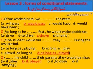 Lesson 3 : forms of conditional statements:
1 ‫جي‬‫ر‬‫مة‬ ‫ستةي‬ِ‫ر‬‫ةكاني‬‫ز‬‫وا‬َ‫شي‬:
•‫دن‬‫ر‬‫بذا‬
َ
‫هةل‬ ‫ي‬‫ثرسيار‬:
Q/If we worked hard, we……………. The exam.
(a- will pass b- would pass c- would have d- would
have been )
Q /as long as he ………… fast , he would make accidents.
(a- drive d-to drive c-drove d-driving )
Q /The student would fail ………….they …………. During the
test period.
(a- as long as , playing b-as long as , play
c- played ,as long as d-as long as , played)
Q/……… the child .……. their parents ,they would be nice.
(a- if ,obey b- if, obeyed c- if ,to obey d- if
,obeying )
 