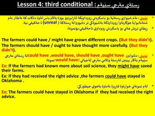 Lesson 4: third conditional :‫يةم‬َ‫سي‬ ‫جي‬‫ر‬‫مة‬ ‫ستةي‬ِ‫ر‬
•‫بيني‬َ‫تي‬:‫د‬ ‫لةوة‬ ‫باس‬ ‫بةآلم‬ ‫ة‬‫و‬‫بو‬ ‫و‬‫ابردو‬ِ‫ر‬‫لة‬ ‫كة‬َ‫وداوي‬‫و‬ِ‫ر‬ ‫باسكردني‬ ‫بؤ‬ ‫ستةية‬ِ‫ر‬‫ي‬‫واز‬َ‫شي‬ ‫ئةم‬‫ئةم‬ ‫ئةطةر‬ ‫كة‬ ‫ةكات‬
‫ستةكة‬ِ‫ر‬ ‫واتة‬‫و‬‫دةبو‬‫تر‬ ‫وةكي‬َ‫بةشي‬ ‫وداوةكة‬‫و‬ِ‫ر‬ ‫ئةوا‬‫ر‬‫هؤكا‬ ‫شتةنةبواية‬((unreal‫نية‬ ‫حةقيقي‬ ‫ة‬.
•‫ناحةقيقي‬ ‫ي‬‫وداو‬‫و‬ِ‫ر‬ ‫باسكردني‬ ‫بؤ‬ ‫هةي‬ ‫تريش‬ ‫طاي‬َ‫ي‬ِ‫ر‬:‫بؤنمونة‬:
The farmers could have / might have grown different crops. (But they didn’t).
The farmers should have / ought to have thought more carefully. (But they
didn’t).
•‫بيني‬َ‫تي‬:‫دةتوانين‬could have ,would have, should have ,ought have‫جي‬‫ر‬‫مة‬ ‫ستةي‬ِ‫ر‬ ‫لة‬
‫لةجياتي‬ ‫جي‬‫ر‬‫مة‬ ‫وةالمي‬ ‫ستة‬ِ‫ر‬‫لة‬ ‫نين‬َ‫بهي‬ ‫بةكار‬ ‫يةم‬َ‫سي‬would have::‫نمونة‬:
Ex: If the farmers had known more about soil science, they might have saved
their farms.
Ex: If they had received the right advice ,the farmers could have stayed in
Oklahoma .
•‫يزة‬‫ر‬‫فا‬ ‫ةوة‬‫ر‬‫خوا‬ ‫نمونةي‬ ‫لةم‬‫ي‬‫بةهؤ‬ ‫نةماوة‬َ‫كي‬‫ر‬‫طؤ‬َ‫جي‬:
Ex: The farmers could have stayed in Oklahoma if they had received the right
advice.
 