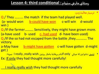 Lesson 4: third conditional :‫يةم‬َ‫سي‬ ‫جي‬‫ر‬‫مة‬ ‫ستةي‬ِ‫ر‬
•‫دن‬‫ر‬‫بذا‬
َ
‫هةل‬ ‫ثرسيار‬:
Q / They ………. the match if the team had played well.
(a- would won b-could have won c-will win d-would
win )
Q /If the farmer………. Sensitively, they might have grown more.
(a-have used b- used c- had used d- have been used)
Q /If the so had not escaped from the battle ,they…………. The
victory.
a-May have b-might have gotten c-will have gotten d-might
get )
•‫بيني‬َ‫تي‬:‫جياتي‬ ‫لة‬ ‫دةتوانين‬if only‫نين‬َ‫بهي‬ ‫بةطار‬ ‫طةية‬ِ‫بر‬ ‫ئةم‬:I really ,really wish‫نمونة‬:
Ex: If only they had thought more carefully!
I really, really wish they had thought more carefully
 