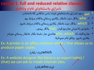Lesson 1: full and reduced relative clauses:
‫ي‬‫ئامراز‬‫تةواو‬ ‫بةستنةوةي‬‫وناتةواو‬
•‫بني‬َ‫تي‬:‫ئةمانةن‬ ‫كة‬‫دةكةين‬‫باس‬‫رةدا‬َ‫لي‬ ‫بةستنةوةي‬ ‫ي‬‫از‬‫ر‬‫ئام‬‫و‬‫دو‬:
•1-who:‫و‬‫بو‬‫ظ‬‫ؤ‬‫مر‬ ‫يةكةم‬‫ستةي‬ِ‫ر‬‫ي‬‫بكةر‬‫ئةطةر‬ ‫ت‬َ‫دي‬ ‫بةكار‬.
•2-which:‫و‬‫نةبو‬ ‫ظ‬‫ؤ‬‫مر‬‫يةكةم‬‫ستةي‬ِ‫ر‬‫ي‬‫بكةر‬‫ئةطةر‬ ‫ت‬َ‫دي‬ ‫بةكار‬.
•‫كيان‬‫و‬‫دو‬‫ر‬‫هة‬ ‫لةجياتي‬ ‫دةتوانين‬that‫نين‬َ‫بهي‬ ‫بةكار‬.
•‫لة‬‫ك‬َ‫يةكي‬‫ر‬‫هة‬who ,which‫ةم‬‫و‬‫دو‬‫ستةي‬ِ‫ر‬‫ئةطةر‬‫بكةر‬‫دةبنة‬‫جار‬ َ‫هةندي‬
‫نمونةية‬ ‫لةم‬ ‫،وةكو‬‫و‬‫نةبو‬‫ي‬‫بكةر‬:
Ex: A printer is an office machine which / that allows us to
produce paper copies.
‫ة‬‫ر‬‫بكة‬‫رةدا‬َ‫لي‬which
Ex: A website designer like Steve is an expert (who) /
(that) we can ask to create internet sites.
‫ة‬‫ر‬‫بكة‬who‫رةدا‬َ‫لي‬
 