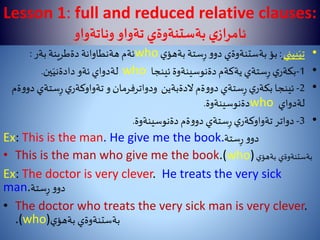 Lesson 1: full and reduced relative clauses:
‫وناتةواو‬‫تةواو‬ ‫بةستنةوةي‬‫ي‬‫ئامراز‬
•‫بيني‬َ‫تي‬:‫ي‬‫بةهؤ‬‫ستة‬ِ‫ر‬‫و‬‫دو‬ ‫بةستنةوةي‬‫بؤ‬who‫بةر‬‫دةطرينة‬ ‫هةنطاوانة‬ ‫ئةم‬:
•1-‫ئينجا‬ ‫دةنوسينةوة‬‫يةكةم‬‫ستةي‬ِ‫ر‬‫ي‬‫بكةر‬who‫ين‬َ‫دادةني‬‫ئةو‬‫لةدواي‬.
•2-‫ستة‬ِ‫ر‬‫ي‬‫تةواوكةر‬‫و‬‫ودواترفرمان‬ ‫الدةبةين‬‫ةم‬‫و‬‫دو‬ ‫ستةي‬ِ‫ر‬‫ي‬‫بكةر‬ ‫ئينجا‬‫ةم‬‫و‬‫دو‬ ‫ي‬
‫لةدواي‬who‫دةنوسينةوة‬.
•3-‫دةنوسينةوة‬‫ةم‬‫و‬‫دو‬‫ستةي‬ِ‫ر‬‫ي‬‫تةواوكةر‬‫دواتر‬.
Ex: This is the man. He give me the book.‫ستة‬ِ‫ر‬‫و‬‫دو‬
• This is the man who give me the book.(who) ‫بةستنةوةي‬‫ي‬‫بةهؤ‬
Ex: The doctor is very clever. He treats the very sick
man.‫ستة‬ِ‫ر‬‫و‬‫دو‬
• The doctor who treats the very sick man is very clever.
.(who)‫ي‬‫بةهؤ‬ ‫بةستنةوةي‬
 