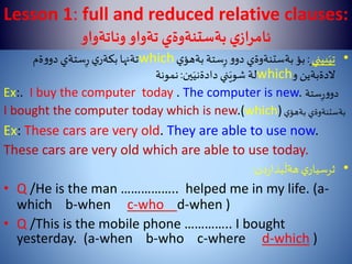 Lesson 1: full and reduced relative clauses:
‫وناتةواو‬‫تةواو‬ ‫بةستنةوةي‬‫ي‬‫ئامراز‬
•‫بيني‬َ‫تي‬:‫ي‬‫بةهؤ‬‫ستة‬ِ‫ر‬‫و‬‫دو‬ ‫بةستنةوةي‬‫بؤ‬which‫ةم‬‫و‬‫دو‬‫ستةي‬ِ‫ر‬ ‫ي‬‫بكةر‬‫تةنها‬
‫و‬ ‫الدةبةين‬which‫ين‬َ‫دادةني‬ ‫ني‬َ‫شوي‬‫لة‬:‫نمونة‬
Ex:. I buy the computer today . The computer is new. ‫ستة‬ِ‫ر‬‫و‬‫دو‬
I bought the computer today which is new.(which) ‫بةستنةوةي‬‫ي‬‫بةهؤ‬
Ex: These cars are very old. They are able to use now.
These cars are very old which are able to use today.
•‫دن‬‫ر‬‫بذا‬
َ
‫هةل‬ ‫ي‬‫ثرسيار‬:
• Q /He is the man …………….. helped me in my life. (a-
which b-when c-who d-when )
• Q /This is the mobile phone ………….. I bought
yesterday. (a-when b-who c-where d-which )
 
