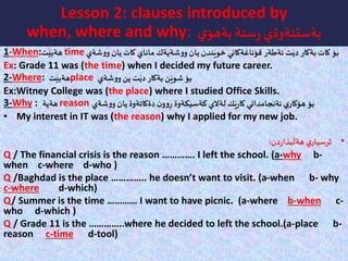 Lesson 2: clauses introduced by
when, where and why: ‫ي‬‫بةهؤ‬ ‫ستة‬ِ‫ر‬ ‫بةستنةوةي‬
1-When:‫ت‬َ‫هةبي‬ time ‫بؤ‬‫ماناي‬ ‫شةيةك‬‫و‬‫و‬ ‫يان‬ ‫ندن‬َ‫خوي‬ ‫قؤناغةكاني‬ ‫ئةطةر‬ ‫ت‬َ‫دي‬ ‫بةكار‬ ‫كات‬‫شةي‬‫و‬‫و‬ ‫يان‬ ‫كات‬
Ex: Grade 11 was (the time) when I decided my future career.
2-Where: ‫ت‬َ‫هةبي‬place ‫شةي‬‫و‬‫و‬ ‫ين‬ ‫ت‬َ‫دي‬ ‫بةكار‬ ‫ن‬َ‫شوي‬ ‫بؤ‬
Ex:Witney College was (the place) where I studied Office Skills.
3-Why : ‫هةية‬ reason ‫شةي‬‫و‬‫و‬ ‫يان‬ ‫دةكاتةوة‬ ‫ن‬‫و‬‫و‬ِ‫ر‬ ‫كةوة‬َ‫كةسي‬ ‫لةالي‬ ‫ك‬َ‫ي‬‫ر‬‫كا‬ ‫ئةنجامداني‬ ‫ي‬‫هؤكار‬ ‫بؤ‬
• My interest in IT was (the reason) why I applied for my new job.
•‫دن‬‫ر‬‫بذا‬
َ
‫هةل‬ ‫ي‬‫ثرسيار‬:
Q / The financial crisis is the reason …………. I left the school. (a-why b-
when c-where d-who )
Q /Baghdad is the place ………….. he doesn’t want to visit. (a-when b- why
c-where d-which)
Q/ Summer is the time ………… I want to have picnic. (a-where b-when c-
who d-which )
Q / Grade 11 is the …………..where he decided to left the school.(a-place b-
reason c-time d-tool)
 