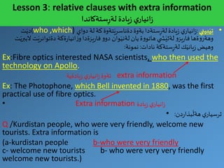 Lesson 3: relative clauses with extra information
‫ي‬‫انيار‬‫ز‬‫يادة‬‫ز‬‫ستةكاندا‬ِ‫ر‬‫لة‬
•‫بيني‬َ‫تي‬:‫دواي‬ ‫لة‬ ‫كة‬‫تةوة‬َ‫دةناسري‬‫بةوة‬ ‫ستةدا‬ِ‫ر‬‫لة‬ ‫يادة‬‫ز‬ ‫ي‬‫انيار‬‫ز‬who ,which))‫ت‬َ‫دي‬
َ‫دةتوانري‬ ‫ةكة‬‫ر‬‫انيا‬‫ز‬‫و‬‫يزةدا‬‫ر‬‫فا‬‫و‬‫دو‬ ‫وان‬َ‫لةني‬ ‫يان‬‫ة‬‫و‬‫هاتو‬ ‫ي‬ ‫ش‬َ‫لةثي‬ ‫و‬‫يز‬‫ر‬‫فا‬‫ةها‬‫و‬‫وهةر‬‫ت‬َ‫الببري‬‫ت‬
‫نادات‬ ‫ستةكة‬ِ‫ر‬‫لة‬ ‫ك‬َ‫ياني‬‫ز‬‫وهيض‬:‫نمونة‬:
Ex:Fibre optics interested NASA scientists, who then used the
technology on Apollo.
‫ي‬‫انيار‬‫ز‬‫ئةوة‬‫يادةية‬‫ز‬ extra information
Ex: The Photophone, which Bell invented in 1880, was the first
practical use of fibre optics.
• Extra information ‫يادة‬‫ز‬ ‫ي‬‫انيار‬‫ز‬
• ‫دن‬‫ر‬‫بذا‬
َ
‫هةل‬ ‫ي‬‫ثرسيار‬:
Q /Kurdistan people, who were very friendly, welcome new
tourists. Extra information is
(a-kurdistan people b-who were very friendly
c- welcome new tourists b- who were very very friendly
welcome new tourists.)
 