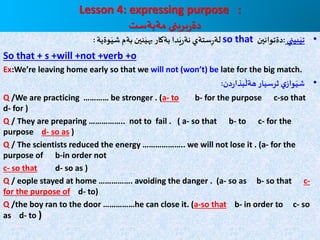 Lesson 4: expressing purpose :
‫مةبةست‬ ‫يني‬ِ‫بر‬‫ر‬‫دة‬
•‫بيني‬َ‫تي‬:‫دةتوانين‬so that‫وةية‬َ‫شي‬‫بةم‬‫نين‬َ‫بهي‬ ‫بةكار‬ ‫دا‬َ‫ي‬‫ر‬‫نة‬ ‫ستةي‬ِ‫ر‬‫لة‬:
So that + s +will +not +verb +o
Ex:We’re leaving home early so that we will not (won’t) be late for the big match.
•‫دن‬‫ر‬‫بذا‬
َ
‫هةل‬‫ثرسيار‬‫ي‬‫واز‬َ‫شي‬:
Q /We are practicing ………… be stronger . (a- to b- for the purpose c-so that
d- for )
Q / They are preparing …………….. not to fail . ( a- so that b- to c- for the
purpose d- so as )
Q / The scientists reduced the energy ……………….. we will not lose it . (a- for the
purpose of b-in order not
c- so that d- so as )
Q / eople stayed at home ……………. avoiding the danger . (a- so as b- so that c-
for the purpose of d- to)
Q /the boy ran to the door ……………he can close it. (a-so that b- in order to c- so
as d- to )
 