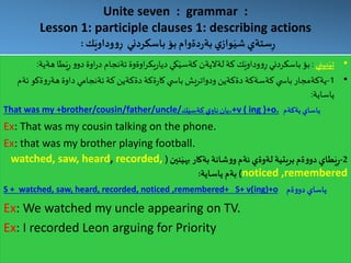 Unite seven : grammar :
Lesson 1: participle clauses 1: describing actions
‫ك‬َ‫وداوي‬‫و‬ِ‫ر‬ ‫باسكردني‬ ‫بؤ‬ ‫دةوام‬‫ر‬‫بة‬ ‫ي‬‫واز‬َ‫شي‬ ‫ستةي‬ِ‫ر‬:
•‫بيني‬َ‫تي‬:ِ‫ر‬ ‫و‬‫دو‬‫اوة‬‫ر‬‫د‬ ‫ئةنجام‬ ‫اوةوة‬‫ر‬‫يك‬‫ر‬‫ديا‬ ‫كي‬َ‫كةسي‬ ‫لةاليةن‬‫كة‬ ‫ك‬َ‫وداوي‬‫و‬ِ‫ر‬ ‫باسكردني‬ ‫بؤ‬‫هةية‬ ‫طا‬َ‫ي‬:
•1-‫ئ‬ ‫ةكو‬‫و‬‫هةر‬ ‫داوة‬ ‫ئةنجامي‬‫كة‬ ‫دةكةين‬ ‫ةكة‬‫ر‬‫كا‬ ‫ي‬ ‫باس‬ ‫ودواتريش‬ ‫دةكةين‬ ‫كةسةكة‬ ‫ي‬ ‫باس‬ ‫يةكةمجار‬‫ةم‬
‫ياساية‬:
That was my +brother/cousin/father/uncle/ ‫ي‬‫ناو‬‫يان‬‫ك‬َ‫كةسي‬ .+v ( ing )+o. ‫يةكةم‬‫ياساي‬
Ex: That was my cousin talking on the phone.
Ex: that was my brother playing football.
2-‫طاي‬َ‫ي‬ِ‫ر‬‫نين‬َ‫بهي‬ ‫بةكار‬ ‫شانة‬‫و‬‫و‬‫ئةم‬ ‫لةوةي‬ ‫بريتية‬‫ةم‬‫و‬‫دو‬(watched, saw, heard, recorded,
noticed ,remembered)‫ياساية‬ ‫بةم‬:
S + watched, saw, heard, recorded, noticed ,remembered+ S+ v(ing)+o ‫ةم‬‫و‬‫دو‬ ‫ياساي‬
Ex: We watched my uncle appearing on TV.
Ex: I recorded Leon arguing for Priority
 