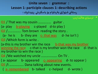Unite seven : grammar :
Lesson 1: participle clauses 1: describing actions
‫ك‬َ‫وداوي‬‫و‬ِ‫ر‬ ‫باسكردني‬ ‫بؤ‬ ‫دةوام‬‫ر‬‫بة‬ ‫ي‬‫واز‬َ‫شي‬ ‫ستةي‬ِ‫ر‬:
•‫دن‬‫ر‬‫بذا‬
َ
‫هةل‬ ‫ي‬‫ثرسيار‬:
Q1 / That was my cousin …………… guitar .
(a- play b-playing c-played d-to play )
Q2 /……………. Tom brown reading the story .
(a- he is b- they are c- that was d- he isn’t )
Q3 /Which form is write .
(a-this is my brother win the race b-that was my brother
winning the race c-that is my brother won the race d- that is
my brother to win the race )
Q4 /We watched my uncle ………………. On TV .
( a- appear b- appeared c- appearing d- to appear )
Q5 /I …………….. Dana talking about new events.
( a- remembered b- talked c- helped d- wrote )
 