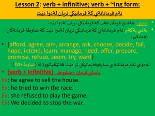 Lesson 2: verb + infinitive; verb + ~ing form:
‫كة‬‫فرمانانةي‬ ‫ئةم‬‫كي‬َ‫فرماني‬‫ت‬َ‫دي‬ ‫لةدوا‬ ‫تريان‬
•‫بيني‬َ‫تي‬:‫ت‬َ‫دي‬‫لةدوا‬ ‫تريان‬ ‫كي‬َ‫فرماني‬‫كة‬ ‫هةن‬ ‫فرمان‬ َ‫هةندي‬
•‫يةكةم‬ ‫ي‬ ‫بةش‬:‫ف‬‫ضاوطة‬‫كة‬‫ت‬َ‫دي‬‫لةدوا‬ ‫تريان‬ ‫كي‬َ‫فرماني‬‫كة‬ ‫فرمانانةي‬‫ئةم‬‫رمانةكان‬
‫ئةمانةن‬:
• (afford, agree, aim, arrange, ask, choose, decide, fail,
hope, intend, learn, manage, need, offer, prepare,
promise, refuse, seem, try, want)
‫لة‬‫ة‬‫و‬‫كهاتو‬َ‫كةثي‬ ‫ت‬َ‫دي‬‫تر‬ ‫كي‬َ‫ةوةفرماني‬‫ر‬‫سة‬ ‫ي‬ ‫فرمانانة‬‫ئةم‬‫لةدواي‬(‫ضاو‬‫ط‬+to)
• (verb + infinitive) ‫فرمان‬ ‫ياساي‬+‫ط‬‫و‬‫ضاو‬
Ex: he agree to sell the house.
Ex: he tried to win the race.
Ex: she refused to play the game.
Ex: We decided to stop the war.
 