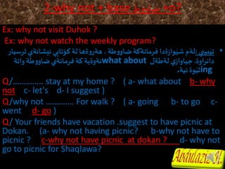 2-why not + base‫ط‬‫و‬‫ضاو‬ +o?
Ex: why not visit Duhok ?
Ex: why not watch the weekly program?
•‫بيني‬َ‫تي‬:‫نيشان‬‫كؤتايي‬‫لة‬‫ةها‬‫و‬‫هةر‬،‫طة‬‫و‬‫ضاو‬‫فرمانةكة‬ ‫ةدا‬‫ز‬‫وا‬َ‫شي‬‫لةم‬‫ثرسيار‬‫ةي‬
‫اوة‬‫ر‬‫دان‬.‫لةطةل‬ ‫ي‬‫جياواز‬what about‫واتة‬‫طة‬‫و‬‫ضاو‬‫فرمانةي‬‫كة‬‫ئةوةية‬
ing‫نية‬‫وة‬َ‫ثي‬.
Q/………….. stay at my home ? ( a- what about b- why
not c- let's d- I suggest )
Q/why not …………. For walk ? ( a- going b- to go c-
went d- go )
Q/ Your friends have vacation .suggest to have picnic at
Dokan. (a- why not having picnic? b-why not have to
picnic ? c-why not have picnic at dokan ? d- why not
go to picnic for Shaqlawa?
 