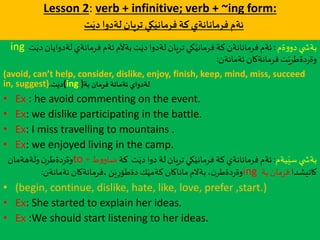 Lesson 2: verb + infinitive; verb + ~ing form:
‫ت‬َ‫دي‬ ‫لةدوا‬‫تريان‬‫كي‬َ‫فرماني‬ ‫كة‬‫فرمانانةي‬ ‫ئةم‬
‫ةم‬‫و‬‫دو‬ ‫ي‬ ‫بةش‬:‫لةدواي‬‫فرمانةي‬‫ئةم‬‫بةآلم‬‫ت‬َ‫دي‬‫لةدوا‬‫تريان‬‫كي‬َ‫فرماني‬ ‫كة‬‫فرمانانةن‬‫ئةم‬‫ت‬َ‫دي‬‫ان‬ing
‫ئةمانةن‬ ‫فرمانةكان‬‫ت‬َ‫دةطري‬‫ر‬‫وة‬:
(avoid, can’t help, consider, dislike, enjoy, finish, keep, mind, miss, succeed
in, suggest) ‫ت‬َ‫دي‬. (ing )‫بة‬ ‫فرمان‬ ‫ئةمانة‬ ‫لةدواي‬
• Ex : he avoid commenting on the event.
• Ex: we dislike participating in the battle.
• Ex: I miss travelling to mountains .
• Ex: we enjoyed living in the camp.
‫يةم‬َ‫سي‬ ‫ي‬ ‫بةش‬:‫كة‬ ‫ت‬َ‫دي‬‫دوا‬ ‫لة‬‫تريان‬‫كي‬َ‫فرماني‬ ‫كة‬‫فرمانانةي‬‫ئةم‬‫ط‬‫و‬‫ضاو‬+to‫ولةهةمان‬‫ن‬‫دةطر‬‫ر‬‫وة‬
‫كاتيشدا‬‫بة‬‫فرمان‬ing‫ئةمانةن‬ ‫،فرمانةكان‬‫ن‬َ‫ي‬ِ‫ر‬‫دةطؤ‬ ‫ك‬َ‫كةمي‬ ‫ماناكان‬‫بةالم‬،‫ن‬‫دةطر‬‫ر‬‫وة‬:
• (begin, continue, dislike, hate, like, love, prefer ,start.)
• Ex: She started to explain her ideas.
• Ex :We should start listening to her ideas.
 