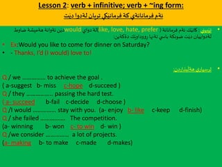 Lesson 2: verb + infinitive; verb + ~ing form:
‫ت‬َ‫دي‬‫لةدوا‬‫تريان‬‫كي‬َ‫فرماني‬‫كة‬‫فرمانانةي‬‫ئةم‬
•‫بيني‬َ‫تي‬:‫فرمانانة‬ ‫ئةم‬ ‫ك‬َ‫كاتي‬(like, love, hate, prefer)‫دواي‬ ‫لة‬would‫ضاوط‬ ‫هةميشة‬ ‫ئةوانة‬‫ن‬َ‫دي‬
‫دةكةين‬ ‫ك‬َ‫وداوي‬‫و‬ِ‫ر‬ ‫تةنها‬ ‫ي‬ ‫باس‬ ‫ضونكة‬‫ت‬َ‫دي‬ ‫لةدواييان‬:
• Ex:Would you like to come for dinner on Saturday?
• - Thanks, I’d (I would) love to!
•‫دن‬‫ر‬‫بذا‬
َ
‫هةل‬ ‫ي‬‫ثرسيار‬:
Q / we …………… to achieve the goal .
( a-suggest b- miss c-hope d-succeed )
Q / they …………….. passing the hard test.
( a- succeed b-fail c-decide d-choose )
Q /I would …………… stay with you. (a- enjoy b- like c-keep d-finish)
Q / she failed ……………. The competition.
(a- winning b- won c- to win d- win )
Q /we consider …………… a lot of projects.
(a- making b- to make c-made d-makes)
 