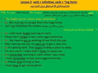 Lesson 2: verb + infinitive; verb + ~ing form:
‫ت‬َ‫دي‬‫لةدوا‬ ‫تريان‬‫كي‬َ‫فرماني‬ ‫كة‬ ‫فرمانانةي‬ ‫ئةم‬
•‫بيني‬َ‫تي‬:‫ولةطةل‬ ‫ن‬‫دةطر‬‫ر‬‫وة‬ ‫فرمان‬ ‫و‬‫دو‬ ‫ش‬ ‫فرمانانة‬ ‫لةم‬ ‫ك‬َ‫هةندي‬‫ط‬‫و‬‫ضاو‬+to‫لةطةل‬ ‫ةها‬‫و‬‫هةر‬‫بة‬‫فرمان‬ing
‫ت‬َ‫ي‬ِ‫ر‬‫دةطؤ‬ ‫ر‬‫ؤ‬‫ز‬ ‫ماناكانيان‬ ‫بةالم‬‫ن‬َ‫دي‬ ‫بةكار‬:‫ئةمانةن‬ ‫فرمانةكان‬
• (Try, forget, go on, mean, stop, remember )
• Ex: We must try to escape from this huge forest.
• Let’s try following this stream.‫اوة‬ِ‫ر‬‫طؤ‬ ‫ر‬‫ؤ‬‫ز‬ ‫ستةكة‬ِ‫ر‬ ‫ماناي‬
•‫فرمانانة‬ ‫ئةم‬ ‫لةسةر‬ ‫نمونة‬ ‫ك‬َ‫كؤمةلي‬:
• Ex: I will never forget learning to swim.
• Please don’t forget to buy some eggs tomorrow.
• Ex : We have to go on working till we finish the job.
• After leaving one job, he went on to get a new one.
• Ex:It’s getting dark. That means finding a place to sleep.
• I’m very sorry! I really didn’t mean to upset you
• Ex:I remember learning to swim when I was small.
• I must remember to buy some eggs tomorrow.
• Ex:Please stop driving so fast.
• I must stop to get some petrol.
 