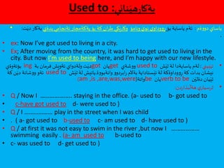 Used to :‫ناني‬َ‫هي‬‫ر‬‫بةكا‬
• ‫ةم‬‫و‬‫دو‬ ‫ياساي‬:‫بؤ‬ ‫ياساية‬ ‫ئةم‬‫ونامؤ‬ َ‫ي‬‫نو‬ ‫ي‬‫وداو‬‫و‬ِ‫ر‬‫بدةي‬ ‫ئةنجامي‬ ‫يةكةمجار‬ ‫بؤ‬ ‫كة‬ ‫ان‬‫ر‬‫ط‬ ‫كي‬َ‫ي‬‫ر‬‫وكا‬‫ت‬َ‫دي‬ ‫بةكار‬:
.
• ex: Now I’ve got used to living in a city.
• Ex; After moving from the country, it was hard to get used to living in the
city. But now I’m used to being here, and I’m happy with our new lifestyle.
•‫بيني‬َ‫تي‬:‫ش‬َ‫ثي‬ ‫لة‬ ‫ياسايةدا‬ ‫لةم‬used to‫شةي‬‫و‬‫و‬get‫يان‬got‫بة‬ ‫فرمان‬ ‫ئةويش‬ ‫ولةدواي‬‫ت‬َ‫دي‬ing‫بؤئةوةي‬
‫ة‬‫و‬‫وانةبو‬ ‫و‬‫ابردو‬‫ر‬ ‫بةآلم‬ ‫ستاداية‬َ‫ئي‬ ‫لة‬ ‫وداوةكة‬‫و‬ِ‫ر‬ ‫كة‬ ‫بدات‬ ‫نيشان‬.‫ش‬َ‫ثي‬ ‫لة‬ ‫يانيش‬used to‫كة‬‫ن‬َ‫دي‬ ‫شانة‬‫و‬‫و‬ ‫ئةو‬
‫ن‬َ‫دةلي‬ ‫يان‬َ‫ثي‬verb to be‫يان‬be‫واتة‬(am ,is ,are,was,were)
•‫دن‬‫ر‬‫بذا‬
َ
‫هةل‬ ‫ي‬‫ثرسيار‬:
• Q / Now I ……………….. staying in the office. (a- used to b- got used to
• c-have got used to d- were used to )
• Q / I ……………… play in the street when I was child
• . ( a- got used to b-used to c- am used to d- have used to )
• Q / at first it was not easy to swim in the river ,but now I ………………
swimming easily . (a- am used to b-used to
• c- was used to d- get used to )
 