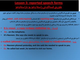 Lesson 3: reported speech forms
‫يني‬ِ‫ر‬ِ‫طؤ‬‫بؤ‬ ‫وخؤ‬ ‫استة‬ِ‫ر‬‫قسةكردني‬‫استةوخؤ‬ِ‫ر‬‫نا‬
•‫بيني‬َ‫تي‬:‫كا‬ ‫بؤهةر‬‫هةية‬‫مان‬‫ز‬‫جياوا‬‫ياسايةكي‬‫ضةند‬‫استةوخؤ‬ِ‫ر‬‫نا‬‫بؤ‬‫استةوخؤ‬ِ‫ر‬‫قسةكردني‬‫يني‬ِ‫ر‬‫طؤ‬ ‫بؤ‬‫ي‬‫خؤ‬‫ي‬‫واز‬َ‫شي‬‫ك‬َ‫تي‬
‫ت‬َ‫دةوتري‬‫يان‬َ‫ثي‬‫شانة‬‫و‬‫و‬‫ئةم‬‫ةها‬‫و‬‫،هةر‬‫هةية‬
•‫استةوخؤ‬ِ‫ر‬‫نا‬‫قسةكردني‬‫فرمانةكاني‬(reporting verb)‫ئةمانةن‬ ‫كة‬(asked ,said ,told,inquired)‫وهةر‬‫ن‬
‫استةوخؤ‬ِ‫ر‬‫نا‬ ‫بؤ‬‫استةوخؤ‬ِ‫ر‬‫قسةكردني‬‫يني‬ِ‫ر‬‫طؤ‬ ‫بؤ‬ ‫ن‬َ‫نري‬َ‫دةهي‬‫بةكار‬‫خؤ‬‫ني‬َ‫لةشوي‬‫كيان‬َ‫يةكي‬.‫ياساك‬‫ئةمانةن‬‫ان‬:
1-‫ئةطةر‬‫استةوخؤ‬ِ‫ر‬‫نا‬ ‫بؤ‬‫ين‬ِ‫ر‬‫دةطؤ‬‫ن‬‫ضؤ‬‫و‬‫بو‬‫و‬‫انةبردو‬ِ‫ر‬‫استةوخؤ‬ِ‫ر‬‫ستةي‬ِ‫ر‬ ‫واتة‬‫و‬‫بو‬ ‫و‬‫انةبردو‬ِ‫ر‬‫كاتةكاتة‬:
• It is +noun .s +syas +s+base +infinitive +o. ‫ياسا‬) )
• Ex: . on the telephone.
• It’s Nasreen. She says she needs to speak to you.
2-‫بؤ‬‫و‬‫ابردو‬ِ‫ر‬ ‫بؤ‬‫ين‬ِ‫ر‬‫دةطؤ‬‫فرمانةكة‬‫ئةوكات‬،‫استةوخؤ‬ِ‫ر‬‫نا‬‫بؤ‬ ‫استةوخؤ‬ِ‫ر‬ ‫ي‬‫و‬‫ابردو‬ِ‫ر‬‫قسةكردني‬‫يني‬ِ‫ر‬‫طؤ‬:
s +called /phoned +‫و‬‫ابردو‬ِ‫ر‬‫كي‬َ‫,ئاوةلفرماني‬ +s +said +s +v(ed)+infinitive . ‫ياسا‬
• Ex: Nasreen phoned yesterday, and she said she needed to speak to you.
• Ex: He called last week ,he wanted to visit our home.
 