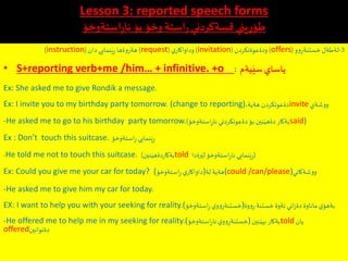 Lesson 3: reported speech forms
‫استةوخؤ‬ِ‫ر‬‫نا‬ ‫بؤ‬ ‫وخؤ‬‫استة‬ِ‫ر‬‫قسةكردني‬ ‫يني‬ِ‫ر‬ِ‫طؤ‬
3-‫لةطةل‬‫وو‬ِ‫خستنةر‬(offers)‫ودةعوةتكردن‬(invitation)‫ي‬‫وداواكار‬(request)‫دان‬‫نمايي‬َ‫ي‬ِ‫ر‬ ‫هةروةها‬(instruction)
• S+reporting verb+me /him… + infinitive. +o ‫يةم‬َ‫سي‬‫ياساي‬:
Ex: She asked me to give Rondik a message.
Ex: I invite you to my birthday party tomorrow. (change to reporting)،‫هةية‬ ‫دةعوتكردن‬invite‫ووشةي‬
-He asked me to go to his birthday party tomorrow. ‫استةوخؤ‬ِ‫ر‬‫نا‬ ‫دةعوتكردني‬‫بؤ‬ ‫نين‬َ‫دةهي‬ ‫بةكار‬) said)
Ex : Don’t touch this suitcase. ‫استةوخؤ‬ِ‫ر‬‫نمايي‬َ‫ي‬ِ‫ر‬
-He told me not to touch this suitcase. ‫نين‬َ‫دةهي‬‫ر‬‫بةكا‬) told (‫رةدا‬َ‫لي‬‫استةوخؤ‬ِ‫ر‬‫نا‬ ‫نمايي‬َ‫ي‬ِ‫ر‬
Ex: Could you give me your car for today? (‫استةوخؤ‬ِ‫ر‬ ‫ي‬‫لة)داواكار‬ ‫(هةية‬could /can/please)‫ووشةكاني‬
-He asked me to give him my car for today.
EX: I want to help you with your seeking for reality.(‫استةوخؤ‬ِ‫ر‬‫ي‬‫وو‬ِ‫وة)خستنةر‬‫و‬ِ‫ر‬‫خستنة‬‫ئةوة‬ ‫اني‬‫ز‬‫دة‬ ‫ماناوة‬‫ي‬‫بةهؤ‬
-He offered me to help me in my seeking for reality.(‫استةوخؤ‬ِ‫ر‬‫نا‬‫ي‬‫وو‬ِ‫)خستنةر‬‫نين‬َ‫بهي‬ ‫بةكار‬told‫يان‬
offered‫دةتوانين‬
 