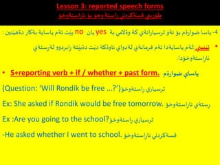 Lesson 3: reported speech forms
‫استةوخؤ‬ِ‫ر‬‫نا‬‫بؤ‬‫وخؤ‬‫استة‬ِ‫ر‬‫قسةكردني‬ ‫يني‬ِ‫ر‬ِ‫طؤ‬
4-‫بة‬‫وةالمي‬ ‫كة‬ ‫انةي‬‫ر‬‫ثرسيا‬ ‫ئةو‬ ‫بؤ‬ ‫ةم‬‫ر‬‫ضوا‬ ‫ياسا‬yes‫يان‬no‫نين‬َ‫دةهي‬ ‫بةكار‬ ‫ياساية‬ ‫ئةم‬ ‫ت‬َ‫بي‬:
•‫بيني‬َ‫تي‬:ِ‫ر‬‫لة‬‫و‬‫ابردو‬ِ‫ر‬ ‫تة‬َ‫دةبي‬‫ت‬َ‫دي‬ ‫ناوةكة‬‫لةدواي‬ ‫فرمانةي‬ ‫ئةم‬ ‫ياسايةدا‬ ‫لةم‬‫ستةي‬
‫استةوخؤدا‬ِ‫ر‬‫نا‬.
• S+reporting verb + if / whether + past form. ‫ةم‬‫ر‬‫ضوا‬‫ياساي‬
(Question: ‘Will Rondik be free …?’)‫استةوخؤ‬ِ‫ر‬ ‫ي‬‫ثرسيار‬
Ex: She asked if Rondik would be free tomorrow. ‫استةوخؤ‬ِ‫ر‬‫نا‬ ‫ستةي‬ِ‫ر‬
Ex :Are you going to the school?‫استةوخؤ‬ِ‫ر‬‫ي‬‫ثرسيار‬
-He asked whether I went to school. ‫استةوخؤ‬ِ‫ر‬‫نا‬‫قسةكردني‬
 