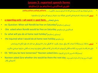 Lesson 3: reported speech forms
‫استةوخؤ‬ِ‫ر‬‫نا‬ ‫بؤ‬ ‫وخؤ‬‫استة‬ِ‫ر‬‫قسةكردني‬ ‫يني‬ِ‫ر‬ِ‫طؤ‬
•-‫ن‬َ‫دةكري‬ ‫ثرسيار‬‫ي‬‫از‬‫ر‬‫ئام‬‫بة‬‫كة‬‫انةي‬‫ر‬‫ثرسيا‬‫ئةم‬‫بؤ‬‫نجةم‬َ‫ثي‬ ‫ياساي‬(who,when,what,where…..:)
•‫بيني‬َ‫تي‬:‫استةوخؤدا‬ِ‫ر‬‫نا‬‫ستةي‬ِ‫ر‬‫لة‬ ‫ابردوو‬ِ‫ر‬‫تة‬َ‫دةبي‬‫ت‬َ‫دي‬‫ناوةكة‬‫لةدواي‬ ‫فرمانةي‬‫ئةم‬‫ياسايةدا‬‫لةم‬.
• a reporting verb + wh word ++ past form. ‫نجةم‬َ‫ثي‬ ‫ياساي‬
• ex: Question: When will Rondik be free on Saturday?‫استةوخؤ‬‫ر‬ ‫ي‬‫ثرسيار‬
• -She asked when Rondik would be free on Saturday.‫استةوخؤ‬ِ‫ر‬‫نا‬‫قسةكردني‬
• Ex: what will you do at home next holiday?‫استةوخؤ‬ِ‫ر‬ ‫ي‬‫ثرسيار‬
• -He inquired what I would do at home next holiday.‫استةوخؤ‬ِ‫ر‬‫نا‬
•‫بيني‬َ‫تي‬:‫ان‬ِ‫طؤر‬‫ئةم‬‫ئةو‬ ‫جيا‬‫كي‬َ‫ني‬َ‫لةشوي‬ ‫دواتر‬ ‫كي‬َ‫كاتي‬‫لة‬ ‫ت‬َ‫بكري‬ ‫جياواز‬‫كي‬َ‫كةسي‬‫ضةند‬‫لة‬ ‫ةكة‬‫ر‬‫ثرسيا‬‫ئةطةر‬‫وودةدةن‬ِ‫ر‬‫يانة‬‫ر‬‫كا‬:
•‫د‬ َ‫بةجي‬َ‫جي‬ ‫ةوة‬‫ر‬‫سة‬‫ياساكةي‬‫ئينجا‬‫اوة‬‫ر‬‫طوت‬َ‫ثي‬‫قسةكةي‬‫كة‬‫كةسةش‬‫ئةم‬ ‫كردووةو‬‫قسةكةي‬‫كة‬ ‫ت‬َ‫دةنوسري‬‫كةسة‬‫ئةم‬‫ي‬‫ناو‬‫ت‬َ‫ةكري‬.
• EX: ‘Will you be here tomorrow?’ Nasreen asked Zara. ‫كردووة‬‫اي‬‫ر‬‫ا‬‫ز‬‫لة‬‫نةسرين‬‫ةكة‬‫ر‬‫ثرسيا‬
• Nasreen asked Zara whether she would be there the next day. ‫ت‬َ‫دةنوسري‬‫تا‬‫ر‬‫لةسة‬‫ا‬‫ر‬‫ا‬‫ز‬‫و‬‫نةسرين‬‫ي‬‫ناو‬
‫بكةر‬‫طاي‬َ‫لةجي‬.
 