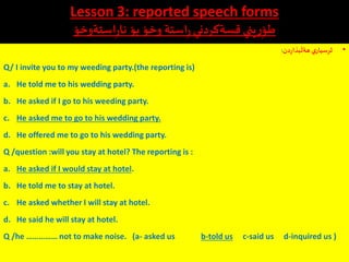 Lesson 3: reported speech forms
‫استةوخؤ‬ِ‫ر‬‫نا‬ ‫بؤ‬ ‫وخؤ‬ ‫استة‬ِ‫ر‬‫قسةكردني‬ ‫يني‬ِ‫ر‬ِ‫طؤ‬
•‫دن‬‫ر‬‫بذا‬
َ
‫هةل‬ ‫ي‬‫ثرسيار‬:
Q/ I invite you to my weeding party.(the reporting is)
a. He told me to his wedding party.
b. He asked if I go to his weeding party.
c. He asked me to go to his wedding party.
d. He offered me to go to his wedding party.
Q /question :will you stay at hotel? The reporting is :
a. He asked if I would stay at hotel.
b. He told me to stay at hotel.
c. He asked whether I will stay at hotel.
d. He said he will stay at hotel.
Q /he …………… not to make noise. (a- asked us b-told us c-said us d-inquired us )
 