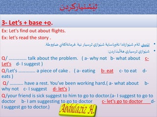 ‫شنياركردن‬َ‫ثي‬
3- Let’s + base +o.
Ex: Let's find out about flights.
Ex: let's read the story .
•‫بيني‬َ‫تي‬:‫نية‬‫ثرسيار‬‫ي‬‫واز‬َ‫شي‬ ‫ئةوياساية‬‫ةدا‬‫ز‬‫وا‬َ‫شي‬ ‫لةم‬.‫طة‬‫و‬‫ضاو‬‫فرمانةكةي‬.
•‫دن‬‫ر‬‫بذا‬
َ
‫هةل‬ ‫ي‬‫ثرسيار‬‫ي‬‫واز‬َ‫شي‬:
Q/ …………… talk about the problem. ( a- why not b- what about c-
Let's d- I suggest )
Q/Let's ………….. a piece of cake . ( a- eating b- eat c- to eat d-
eats )
Q/ ……….. have a rest. You’ve been working hard.( a- what about b-
why not c- I suggest d- let's )
Q/your friend is sick suggest to him to go to doctor.(a- I suggest to go to
doctor b- I am suggesting to go to doctor c- let's go to doctor d-
I suggest go to doctor.)
 
