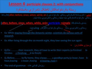 Lesson 4: participle clauses 2: with conjunctions
‫رستة‌بةردةوامةكان‌لةطةل‌ئامرازي‌بةستنةوة‬
‫بیني‬َ‫ی‬‫ت‬:‌‫ن‬َ‫ی‬‫ستةي‌‌بةردةوام‌د‬ ِ‫ئةم‌ووشانة‌لةسةرتاي‌ر‬(after, before, since, when, while, on.)‌‫هةروةها‬
‌‫ستةي‌‌بةردةوام‌لةسةرةتاي‬ ِ‫ر‬‌‫ت‬َ‫ی‬‫د‬‫ت‬َ‫ی‬‫انةبردووي‌سادة‌د‬ ِ‫ستةي‌ر‬ ِ‫ئینجا‌ر‬.
(after, before, since, when, while, on)+ participle +simple . ‌‫یاساي‬‫بةستنةوةكة‬
‌‌‌‌‌‌‌‌‌‌‌‌‌‌‌‌‌‌‌‌‌‌‌‌‌‌‌‌‌‌‌‌‌‌‌‌‌‌‌‌‌‫ت‬َ‫ی‬‫وةب‬َ‫ی‬‫ث‬ing ‌‫ستةي‌بةردةوام‌واتةفرمان‬ ِ‫ر‬ ‌‫انةبردووي‬ ِ‫ستةي‌ر‬ ِ‫ر‬‫سادة‬
• Ex: While staying through the Antarctic winter, scientists do various sorts of
research.
• Ex: After living through the six-month night, they love seeing the sun again.
• ‫بذاردن‬َ‫ل‬‫ثرسیاري‌هة‬:
• Q/On ………….their research, they all have to write their reports.(a-finished b-
finishes c-finishing d-to finish)
• Q /Before……….. to fly home, they always…….. a goodbye party.(a-leave ,have b-
have,leaving c-leave ,having d-leaving ,have )
• The end of grammar:‌‌‫زمان‌كؤتایي‌هات‬َ‫ی‬‫ر‬
 