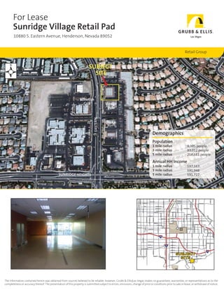 For Lease
       Sunridge Village Retail Pad
       10880 S. Eastern Avenue, Henderson, Nevada 89052                                                                                                                                                                                                                                                                                                                                                                                                                                                                       Las Vegas




                                                                                                                                                                                                                                                                                                                                                                                                                                                                                         Retail Group




                                                                                                                                                                                                                                          Demographics
                                                                                                                                                                                                                                          Population
                                                                                                                                                                                                                                          1 mile radius                                                                                                                                                                                                                                                        9,005 people
                                                                                                                                                                                                                                          3 mile radius                                                                                                                                                                                                                                                        93,012 people
                                                                                                                                                                                                                                          5 mile radius                                                                                                                                                                                                                                                        218,681 people

                                                                                                                                                                                                                                          Annual HH Income
                                                                                                                                                                                                                                          1 mile radius                                                                                                                                                                                                                                                        $97,163
                                                                                                                                                                                                                                          3 mile radius                                                                                                                                                                                                                                                        $91,948
                                                                                                                                                                                                                                          5 mile radius                                                                                                                                                                                                                                                        $91,727




                                                                                                                                                                                                                                                                                                                                                                                                                                                                                                                                                                                                                                                                                                                                             TREELINE DR
                                                                                                                                                                                                                                                                                                                                                                 RANCH




                                                                                                                                                                                                                                                                                                                                                                                                                                                                                                                                           PALM ST
                                                                                                                                               BUFFALO DR




                                                                                                                                                                                                                                                                                                                                                                                                                                                                                                                                                                                                                                                                                                                    SLOAN LN
                                                                                                                                                                                                                                                                                                                                                                                                                  OAKEY BLVD
                                                                                                                                                                                                                                                                                                            VALLEY VIEW BLVD




                                                                                                                                                                                                                                     OAKEY BLVD                                                                                                                                                                   ST. LOUIS AVE

                                                                                                                                                                    SAHARA AVE                                                                                                                                                                                                                                    SAHARA AVE                                                                                                                                                                                SAHARA AVE
                                                                                                                                                                                                                                                                                                                                                                                                                                                                                                                                   MOJAVE RD
                                                                                                                                                                                                                                                                                                                                                                                                                                                                                                                       McLEOD DR




                                                                                                                                                                                                                                                                                                                                                                                                                                                                                                                                                                                                LAMB BLVD
                                                                                                                                                                                                                                                                                                                                                                                 D
                                                                                                                                                                                                                                                                                                                                                                               LR




                                                                                                                                                                                                                                                                                                                                                                                                                                                      MARYLAND PKWY
                                                                                                                                 CIMARRON RD




                                                                                                                                                                                                                                                                                                                                                                           RIA




                                                                                                                                                                                 EDNA                                                                       PENNWOOD AVE
                                                                                                                                                                                                                                                                                                                                                                          ST
                                                                                                                                                                                                                                                                                                                                                            DU




                                                                                                                                                                                                                                                                                                                                                                                                                                                                                     DESERT INN RD
                                                                                                                                                                                                                                                                                                                                                        IN




                                                                                                                                                                                                                                                                                                                                                                                                                     SWENSON ST




                                                                                                                                                                                                                                                           DESERT INN RD
                                                                                                                                                                    TENAYA WAY




                                                                                                                                                                                                                                                                                                                                                                                                                                                                                                                                                                                                    B
                                                                                                                                                                                                                                                                                                                                                             RIP




                                                                                                                                                                                                                                                                                                                                                                                                                                                                                                                                                                                                            O
                                                                                                                                                                                                                                                                                                                                                                                                                                                                                                                                                                                                            U
                                                                                                                                                                                                                                                                                                                                                                                                                                                                                                                                                                                                            LD




                                                                                                                                                                                                                                                            SPRING MOUNTAIN RD
                                                                                                                                                                                                                                                                                                                                                                                                                                                                                                                                                                                                                ER
                                                                                                                    DURANGO DR




                                                                                                                                                                                                                                                                                                                                                       THE ST




                                                                                                                                                                                                                                                                                                                                                                                     TWAIN AVE
                                                                                                                                                                                                                                                        TWAIN AVE
                                                                                                                                                                                                                                                                                                                                                                                                                                                                                                                                                                                                                     H
                                                                                                                                                                                                                                                                                                                                                                                        KOVAL LN



                                                                                                                                                                                                                                                                                                                                                                                                   PARADISE RD
                                                                                                                                                                                                                                                                                       ARVILLE ST




                                                                                                                                                                                                                                                                                                                                                                                                                                                                                                                                                                                                                                IG
                                                                                                                                                                                                                                                                                                                                                                                                                                                                                                                                                                                                                                      H




                                                                                                                                                                                                                                                                                                                                                                                                                                                                                                               VIKING RD
                                                                                                                                                                                                                                                                                                                                                                                                                                                                                                                                                                                                                                      W
                                                                                                                                                                                                                                                                                                                                                                                                                                                                                                 EASTERN AVE




                                                                                                                                                                                                                                                                                                                                                                                                                                                                                                                                                                                                                                       AY



                                                                                                                                                                                                                                                                                                                                                                                                                                                                                                                                                                                                                                                                                           JIM




                                                                                                                                                                                                                FLAMINGO RD                                                                                                                                                                                                                                                                                                                                    FLAMINGO RD
                                                                                                                                                                                                                                                                                                                                                                                                                                                                                                                                                                                                                                                                                              MY
                                                                                                                                                                                                 RAINBOW BLVD




                                                                                                                                                                                                                                           JONES BLVD




                                                                                                                                                                                                                                                                                                                                                                                                                                                                                                                                                                                                                                                                                                 D




                                                                                                                                                                                                                                                                                                                                                                                                                                                                                                                                                                                                                                                                                                      UR
                                                                                                                                                                                                                                                                                                                                                                                                                                                                            SPENCER ST




                                                                                                                                                                                                                                                                                                                                                                                                             UNLV
                                                                                                                                                                                                                                                                                                                                                                                                                                                                                                                       McLEOD DR
                                                                                                                                                                                                                   TORREY PINES DR




                                                                                                                                                                                                                                                                                                                                                                               HARMON AVE                                                                                                                                                                      HARMON AVE                                                                                                                                A
                                                                                                                                                                                                                                                                                                                                                         LAS VEGAS BLVD




                                                                                                                                                                                                                                                                                         HARMON AVE                                                                                                                                                                                                                                                                                                                                                                                                            NT
                                                                                                                                                                                                                                                                                                                                                                                                                                                                                                                                                                                                                                                                                                                 E
                                                                                                                                                                                                                                                                                                                                                                                                                                                                                                                                                                                                                                                                                                                               BL
                                                                                                                                                                                                                                                                                                                                                                                                                                                                                                                                                                                                                                                                                                                                 VD
                                                                                                                                                                                                                                                                                                                                                                                 TROPICANA AVE                                                                                                                                                                                                                  TROPICANA AVE
                                                                                                                                                                                                                                                                                                                                                                                                                                                                                                                                                                                                                                                                                                             VE




                                                                                                                    CANA AVE
                                                                                                                                                                                                                                                                                                                                                                                                                                                                                                                                                                                                                                                                                                           IA
                                                                                                                                                                                                                                                                                                                                                                                                                                                                                                                                                 SANDHILL RD




                                                                                                                                                                                                                                                                                                                                                                                                                                                                                                                                                                                                                                                                                                         UR




                                                                                                                                                                                                                                                        RENO AVE                                                                                                          RENO AVE
                                                                                                                                                                                                                                                                                                                                                                                                                                                                                                                                                                                                                                                                                                       SO




                                                                                                                                                                                                                                                                                                                                                                                                                                                                                                                                                                  HACIENDA AVE
                                                                                                                                                                                                                                                                                                                                                                                                                                                                                                                                                                                                                                                                                                      MIS




                                                                                                                                                                                                                                                              HACIENDA AVE
                                                                                                                                                                                                                                                                                                                                                                            McCarran
                                                                                                                                                                                                                                                                                                                                                                                                                                                                                                                                                                                                                                                                 95
                                                                                                                                                                                                                                                                                                                                                                                                                                                                                                                                                                                                                  MOUNTAIN VISTA ST
                                                                                                                                                                                                                                                                                                                                                                                                                                                                                                                                                                ANNIE OAKLEY DR
                                                                                                                                                                                      RI ST




                                                                                                                                                                                                                                                                                                    DEWEY




                                                                                                                                                                                                                                                                                                                                                                          International                                                                               RUSSELL RD
                                                                                                                                                                                                                                                                   DECATUR BLVD




                                                                                                                            RUSSELL RD                                                                                                                                                                                         RUSSELL RD
                                                                                                                                                                                                                                                                                                                                                                                                                                                                                                                                                                                                                                                       GALLERIA DR
                                                                                                                                                                                  MONTESSOU




                                                                                                                                                                                                                                                                                                                                                                             Airport
                                                                                                                                                                                                                                                                                                                                                                                                                                                                                                   EASTERN AVE




                                                                                                                                                                                                                                                                                                                                                                                                                                                                                                                  PATRICK LN
                                                                                                                                                                                                                                                                                                                                       INDUSTRIAL RD




                                                                                                                                                                                                                 OQUENDO RD                                                                                                                                                                                                                                                                                                                                                                                                                                          PATRICK LN
                                                                                                                                                                                                                                                                                                                                                                                                                                                                                                                                                                                                                                                                                           EY RANCH




                                                                                                                                                                                                                 SUNSET RD                                                                                                                                                                                                                        SUNSET RD                                                                                                                                                                                                                                           SUNSET RD
                                                                                                                                                                                                                                                                                                                                                                                                                                                                                                                                   PECOS RD




                                                                                                                                                                                                                                                                                                                                                                                                                                                                                                                                                                                                                                                                                           WHITN




                                                                                                                                                                                                                                                                                                                                                                                                                                                                                                                                                                                                                                                                                                                                 S ST
                                                                                                                                                                                                                                                                                                                                                                                                                                                                                                                                                                                                                                                                                                                                      MARK




                                                                                                                                                                                                                                                                                  215
                                                                                                                                                                    TENAYA WAY




                                                                                                                                                                                                                                                                                                                                                                                 WARM SPRINGS RD
                                                                                                                                                                                                                                                                                                                                                                                                                                                                                                                                                                                                                                                                      ARROYO GRANDE BLVD
                                                                                                                                                                                                                                                                                                                                                                                                                                                                                                                                                                                                                                      VALLE VERDE DR
                                                                                                                    DURANGO DR




                                                                                                                                                                                                                ROBINDALE RD                                                                                                                                                     ROBINDALE RD
                                                                                                                                                                                                                                                                                                                                                                                                                                                                                                                                                                                                                                                                                           AMERICAN PACIFIC D
                                                                                                                                                                                                                                                                                                                                                                                                                                                                                                    EASTERN AVE




                                                                                                                                                                                                                                                                                                                                                                                                                                                                                                                                                                                                                                                                                                            STEPHANIE ST




                                                                                                                                                                                                                                                                                                                                                                                                                                                                                                                                                                                                                                                                                                                                               N RD




                                                                                                                                                                                                                WINDMILL LN                                                                                                                                                    WINDMILL LN
                                                                                                                                                                                                                                                                                                                                                  15
                                                                                                                                                                                                                                                                                                                                                                                                                                  MARYLAND PKWY




                                                                                                                                                                                                                WIGWAM AVE                                                                                                                                                     WIGWAM AVE                                                                                                                                                      WIGWAM AVE

                                                                                                                                                                 BLUE DIAMOND RD
                                                                                                                                                                                                                                                                                                                                  INDUSTRIAL RD




                                                                                                                                                                                                                                                                                                                                                                                                                                                                                                                                                                                               WY




                                                                                                                                                                                                                                                                                                                                                                                 PEBBLE RD
                                                                                                                                                                                              RAINBOW BLVD




                                                                                                                                                                                                                                           JONES BLVD
                                                                                                                                                    BUFFALO DR




                                                                                                                                                                                                                                                                                                                                                                                                                                                                        SPENCER ST




                                                                                                                                                                                                                                                                                                                                                                                                                                                                                                                                                                                                                                                                                       215
                                                                                                                                                                                                                                                                                                                                                                                                                                                                                                                                                                                          K




                                                                                                                                                                                                                                                                                                                                                                                                        SUBJECT
                                                                                                                                                                                                                                                                                                                                                                                                                                                                                                                                                                                      EY P




                                                                                                                                                                                                                                                                                                                                                                                 SERENE AVE
                                                                                                                                                                                                                                                                                                                                                                                                                                                                                                                                                                                  GREEN VALL
                                                                                                                                                                                                                                                                                                                                                         LAS VEGAS BLVD




                                                                                                                                                                                                                                                                                                                                                                                                                                                                                                                                                                                                                WY




                                                                                                                                                                                                                                                                                                                                                                                                          SITE
                                                                                                                                                                                                                                                                                                                                                                                                                                                                                                                                                                                                 PASEO VERDE PK
                                                                                                                                                                                                                                                               T
                                                                                                                                                                                                                                                        SOMERSE
                                                                                                                                                                                                                                                                                  SO




                                                                                                                                                                                                                                                                                   U                                                                                           SILVERADO RANCH BLVD
                                                                                                                          MOUNTAIN’S EDGE PKWY                                                                                                                                          TH
                                                                                                                                                                                                                                                                                                                                                                                    HAVEN




                                                                                                                                                                                                                                                                                          ERN
                                                                                                                                                                                                                                                                                                        HIG
                                                                                                                                                                                                                                                                                                                                                                                                                                                                                                                                                                                Y
                                                                                                                                                                                                                                                                                                                                                                                                                                                                                                                                                               HORIZON RIDGE PKW
                                                                                                                                                                                                                                                                                                                               HL
                                                                                                                                                                                                                                                                                                                                  AN




                                                                                                                                                                                                                                                                                                                                                                               RICHMAR                                                            .
                                                                                                                                                                                                                                                                                                                                                                                                                                                WY
                                                                                                                                                                                                                                                                                                                                                                                                                                                                                         SEVE
                                                                                                                                                                                                                                                                                                                                     DS




                                                                                                                                                                                                                                                                                                                                                                                                                                              PK                                                                            H                  EIGHTS
                                                                                                                                                                                                                                                                                                                                                                                                                           SE                                                                                            GE
                                                                                                                                                                                                                                                                                                                                          PKWY




                                                                                                                                                                                                                                                                                                                                                                                                                      O                                                                                            SUNRID
                                                                                                                                                                                                                                                                                                                                                                                                                                                                                           N HI




                                                                                                                                                                                                                                                                                                                                                                                                                   .R
                                                                                                                                                                                                                                                                                                                                                                                                                 ST
                                                                                                                                                                                                                                                                                                                                                                                                                                                                                                LLS




                                                                                                                                                                                                                                                                                                                                                                                            Henderson
                                                                                                                                                                                                                                                                                                                                                                                                                                                                                                                                                               ANTHEM




                                                                                                                                                                                                                                                                                                                                                                                             Airport




The information contained herein was obtained from sources believed to be reliable; however, Grubb & Ellis|Las Vegas makes no guarantees, warranties, or representations as to the
completeness or accuracy thereof. The presentation of this property is submitted subject to errors, omissions, change of price or conditions prior to sale or lease, or withdrawl of notice.
 