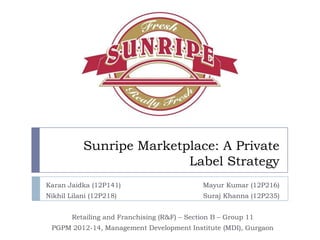 Sunripe Marketplace: A Private
Label Strategy
Karan Jaidka (12P141)

Mayur Kumar (12P216)

Nikhil Lilani (12P218)

Suraj Khanna (12P235)

Retailing and Franchising (R&F) – Section B – Group 11
PGPM 2012-14, Management Development Institute (MDI), Gurgaon

 