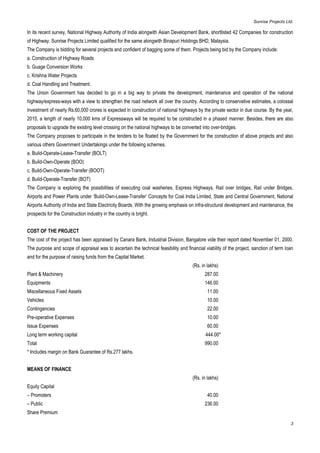 Sunrise Projects Ltd.

In its recent survey, National Highway Authority of India alongwith Asian Development Bank, shortlisted 42 Companies for construction
of Highway. Sunrise Projects Limited qualified for the same alongwith Binapuri Holdings BHD, Malaysia.
The Company is bidding for several projects and confident of bagging some of them. Projects being bid by the Company include:
a. Construction of Highway Roads
b. Guage Conversion Works
c. Krishna Water Projects
d. Coal Handling and Treatment.
The Union Government has decided to go in a big way to private the development, maintenance and operation of the national
highway/express-ways with a view to strengthen the road network all over the country. According to conservative estimates, a colossal
investment of nearly Rs.60,000 crores is expected in construction of national highways by the private sector in due course. By the year,
2015, a length of nearly 10,000 kms of Expressways will be required to be constructed in a phased manner. Besides, there are also
proposals to upgrade the existing level crossing on the national highways to be converted into over-bridges.
The Company proposes to participate in the tenders to be floated by the Government for the construction of above projects and also
various others Government Undertakings under the following schemes.
a. Build-Operate-Lease-Transfer (BOLT)
b. Build-Own-Operate (BOO)
c. Build-Own-Operate-Transfer (BOOT)
d. Build-Operate-Transfer (BOT)
The Company is exploring the possibilities of executing coal washeries, Express Highways, Rail over bridges, Rail under Bridges,
Airports and Power Plants under ‘Build-Own-Lease-Transfer’ Concepts for Coal India Limited, State and Central Government, National
Airports Authority of India and State Electricity Boards. With the growing emphasis on infra-structural development and maintenance, the
prospects for the Construction industry in the country is bright.


COST OF THE PROJECT
The cost of the project has been appraised by Canara Bank, Industrial Division, Bangalore vide their report dated November 01, 2000.
The purpose and scope of appraisal was to ascertain the technical feasibility and financial viability of the project, sanction of term loan
and for the purpose of raising funds from the Capital Market.
                                                                                      (Rs. in lakhs)
Plant & Machinery                                                                           287.00
Equipments                                                                                  146.00
Miscellaneous Fixed Assets                                                                    11.00
Vehicles                                                                                      10.00
Contingencies                                                                                 22.00
Pre-operative Expenses                                                                        10.00
Issue Expenses                                                                                60.00
Long term working capital                                                                    444.00*
Total                                                                                       990.00
* Includes margin on Bank Guarantee of Rs.277 lakhs.


MEANS OF FINANCE
                                                                                      (Rs. in lakhs)
Equity Capital
– Promoters                                                                                   40.00
– Public                                                                                    236.00
Share Premium

                                                                                                                                         3
 