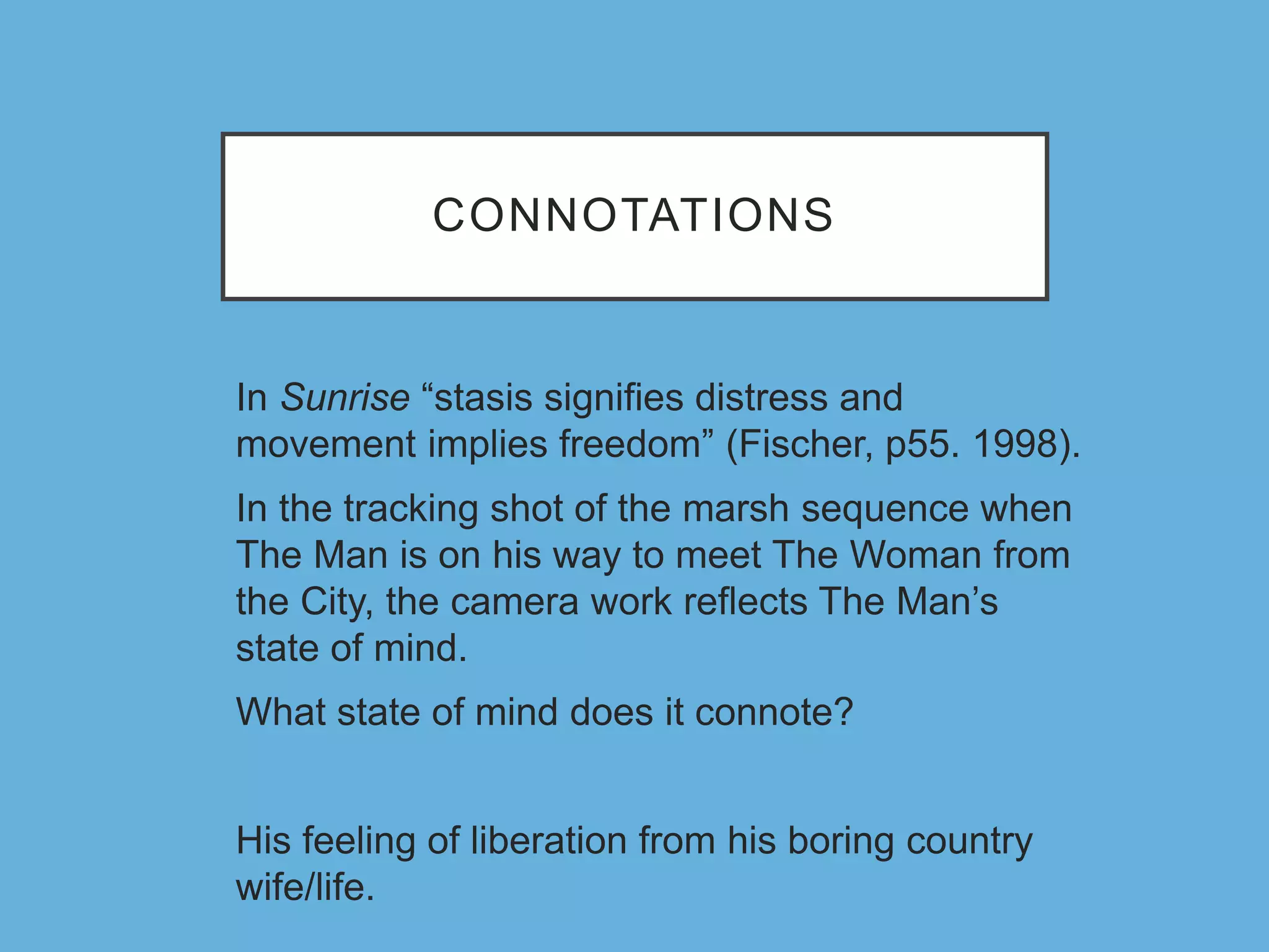CONNOTATIONS
In Sunrise “stasis signifies distress and
movement implies freedom” (Fischer, p55. 1998).
In the tracking shot of the marsh sequence when
The Man is on his way to meet The Woman from
the City, the camera work reflects The Man’s
state of mind.
What state of mind does it connote?
His feeling of liberation from his boring country
wife/life.
 