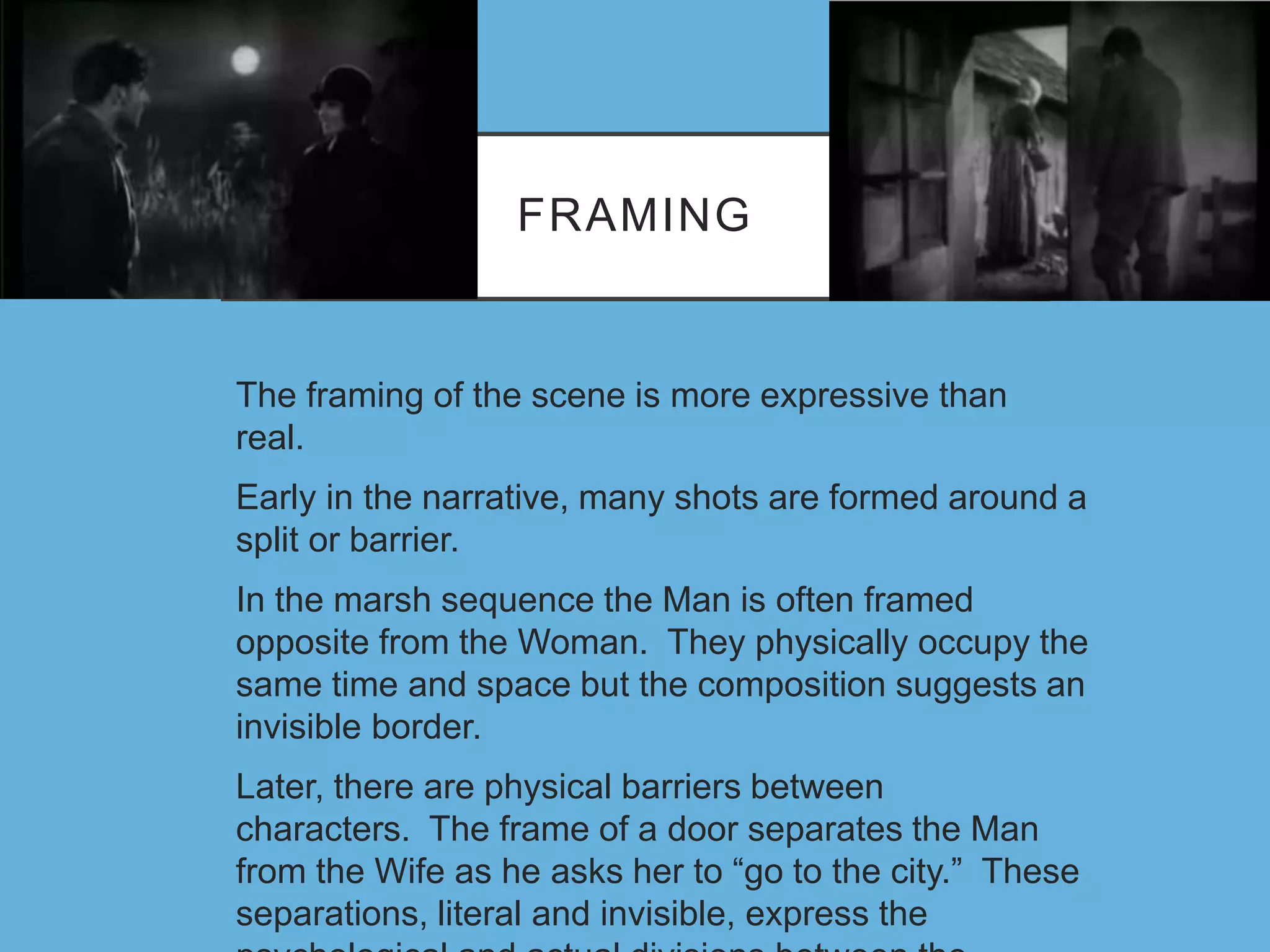 FRAMING
The framing of the scene is more expressive than
real.
Early in the narrative, many shots are formed around a
split or barrier.
In the marsh sequence the Man is often framed
opposite from the Woman. They physically occupy the
same time and space but the composition suggests an
invisible border.
Later, there are physical barriers between
characters. The frame of a door separates the Man
from the Wife as he asks her to “go to the city.” These
separations, literal and invisible, express the
 